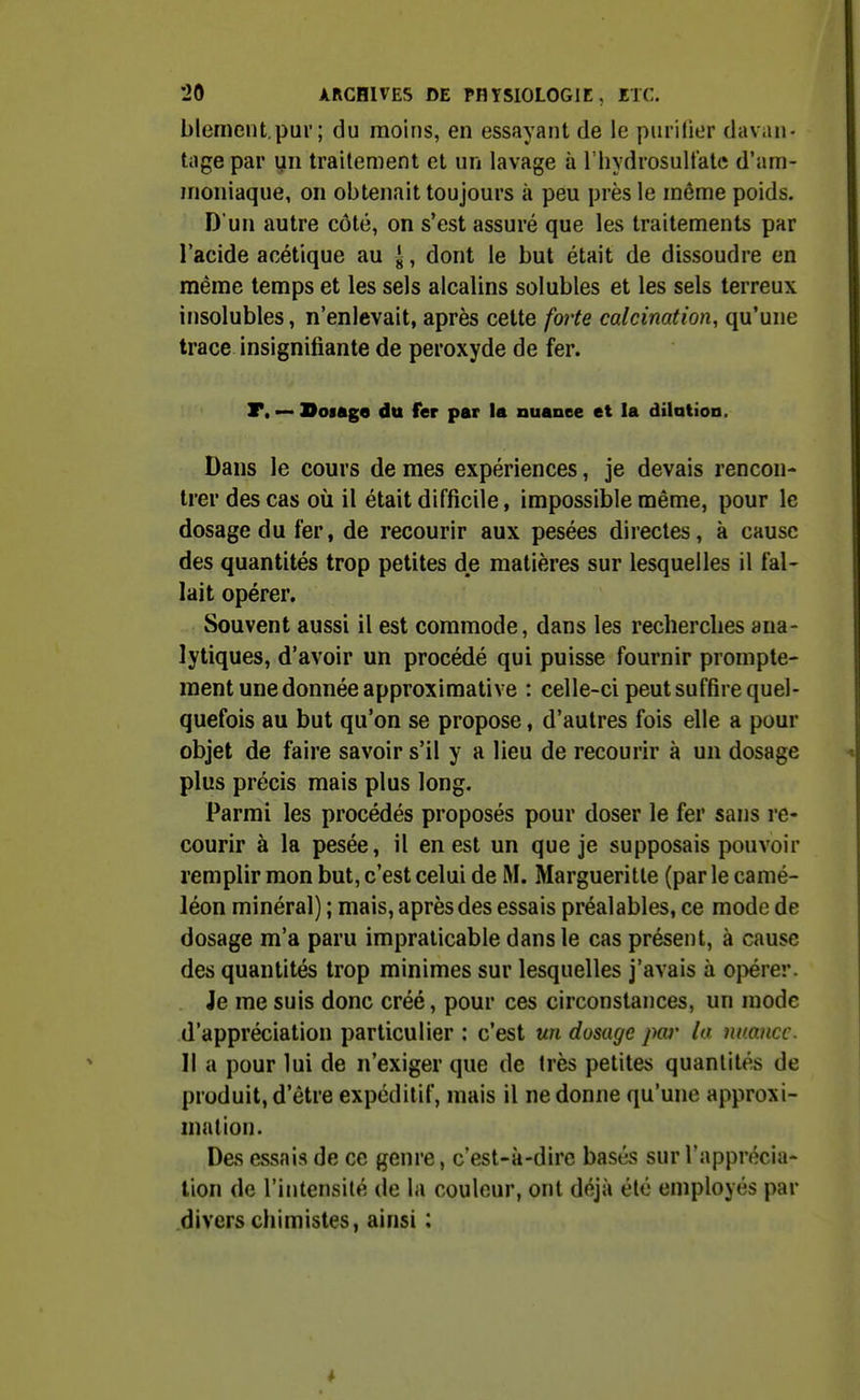 blement.pur; du moins, en essayant de le purifier davan- tiige par yn traitement et un lavage à l'hydrosultatc d'am- moniaque, on obtenait toujours à peu près le même poids. D'un autre côté, on s'est assuré que les traitements par l'acide acétique au ^, dont le but était de dissoudre en même temps et les sels alcalins solubles et les sels terreux insolubles, n'enlevait, après celte forte calcination, qu'une trace insignifiante de peroxyde de fer. T, — Doiage du fer par la nuance et la dilation. Dans le cours de mes expériences, je devais rencon- trer des cas où il était difficile, impossible même, pour le dosage du fer, de recourir aux pesées directes, à cause des quantités trop petites de matières sur lesquelles il fal- lait opérer. Souvent aussi il est commode, dans les recherches ana- lytiques, d'avoir un procédé qui puisse fournir prompte- ment une donnée approximative : celle-ci peut suffire quel- quefois au but qu'on se propose, d'autres fois elle a pour objet de faire savoir s'il y a lieu de recourir à un dosage plus précis mais plus long. Parmi les procédés proposés pour doser le fer sans re- courir à la pesée, il en est un que je supposais pouvoir remplir mon but, c'est celui de M. Margueritle (par le camé- léon minéral) ; mais, après des essais préalables, ce mode de dosage m'a paru impraticable dans le cas présent, à cause des quantités trop minimes sur lesquelles j'avais à opérer. Je me suis donc créé, pour ces circonstances, un mode d'appréciation particulier : c'est un dosage par la nmncc. Il a pour lui de n'exiger que de très petites quantités de produit, d'être expéditif, mais il ne donne qu'une approxi- mation. Des essais de ce genre, c'est-à-dire basés sur l'apprécia- tion de l'intensité de la couleur, ont déjà été employés par divers chimistes, ainsi :
