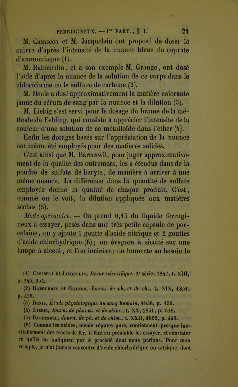 M. Casaseca et M. Jacquehnii ont proposé de doser le cuivre d'après l'intensité de la nuance bleue du cuprale d'ammoniaque (1). M. Rabourdin, et à son exemple M. Grange, ont dosé l'iode d'après la nuance de la solution de ce corps dans le chloroforme ou le sulfure de carbone (2). M. Denis a dosé approximativement la matière colorante jaune du sérum de sang par la nuance et la dilution (3). M. Liebig s'est servi pour le dosage du brome de la mé- thode de Fehling, qui consiste à apprécier l'intensité delà couleur d'une solution de ce métalloïde dans l'éther (/j). Enfin les dosages basés sur l'appréciation de la nuance ont même été employés pour des matières solides. C'est ainsi que M. Barresvvil, pour juger approximative- ment de la qualité des outremej's, les a étendus dans de la poudre de sulfate de baryte, de manière à arriver à une même nuance. La différence dans la quantité de sulfate employée donne la qualité de chaque produit. C'est, comme on le voit, la dilution appliquée aux matières sèches (5). Mode opératoire. — On prend 0,15 du liquide ferrugi- neux à essayer, pesés dans une très petite capsule de por- celaine, on y ajoute 1 goutte d'acide nitrique et 2 gouttes d'acide chlorhydrique (6) ; on évapore à siccité sur une lampe à alcool, et l'on incinère ; on humecte au besoin le (1) Casasfxa el Jacqielin, licvuc scientifique, 2= série, 18/i7,l. XIII, p. 245, 254. (2) RABOinui.N et Grange, Joiirn, de ph, et de ch., t. XIX, 1851, p. 426. (3) Dems, Etude physiologique du sang humaitt, 1838, p. 136. (4) Liebig, Jouni. de phavm. et de chim., t. XX, 1851, p. 318. (5) Bauiirswil, Journ. de ph. et de chim., t. XXII, 1852, p. 443. (6) Comme les acides, même réputés purs, contiennent presque iné- vitablement des traces de fer, il faut au préalable les essayer, et constater ce qu'ils en indiquent par le procédé dont nous parlons. Pour mon compte, je n'ai jamais rencontré d'acide chlorliydrique ou nitrique, dont