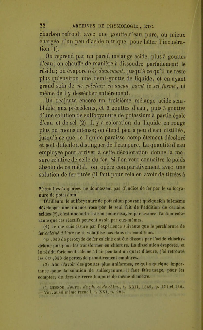 charbon refroidi avec une goutte d'eau pure, ou mieux chargée d'un peu d'acide nitrique, pour hâter l'incinéra- tion (l). On reprend par un pareil mélange acide, plus 3 gouttes d'eau ; on chauffe de manière à dissoudre parfaitement le résidu ; on évapore très doucement, jusqu'à ce qu'il ne reste plus qu'environ une demi-goutte de liquide, et en ayant grand soin de ne calciner en aucun 'point le sel formée ni même de l'y dessécher entièrement. On réajoute encore un troisième mélange acide sem - blable aux précédents, et 6 gouttes d'eau, puis 3 gouttes d'une solution de sulfocyanure de potassium à partie égale d'eau et de sel (2). 11 y a coloration du liquide en rouge plus ou moins intense; on étend peu à peu d'eau distillée, jusqu'à ce que le liquide paraisse complètement décoloré et soit difficile à distinguer de l'eau pure. La quantité d'eau employée pour arriver à cette décoloration donne la me- sure relative de celle du fer. Si l'on veut connaître le poids absolu de ce métal, on opère comparativement avec une solution de fer titrée (il faut pour cela en avoir de titrées à 20 gôuUes évaporées ne donnassent pas d'indice de fer par le sulfocya- nure de potassium. D'ailleurs, le sulfocyanure de potassium pouvant quelquefois lui-même développer une nuance rose par le seul fait de l'addition de certains acides (*), c'est une autre raison pour essayer par avance l'action colo- rante que ces réactifs peuvent avoir par eux-mêmes. (1) Je nie suis assuré par l'expérience suivante que le perchlorure de fer calciné à l'air ne se volatilise pas dans ces conditions. Os'',0'10 de peroxyde de fer calciné ont été dissous par l'acide chlorliy- drique pur pour les transformer en chlorure. La dissolution évaporée, et le résidu fortement calciné à l'air pendant un quart d'heure, j'ai relronvé les Ogr ,010 de peroxyde primitivement employés. (2) Alin d'avoir des gouttes plus uniformes, ce qui a quelque impor- tance pour la solution de sulfocyanure, il faut faire usage, pour Jes compter, de tiges de verre toujours de même diamètre. l*J BESNOii, Journ. de ph. et de chinu, t. XXM, 1S52, p. ICI et 169. — Vby. aussi m^me recueil, t. XXI, p. 295.