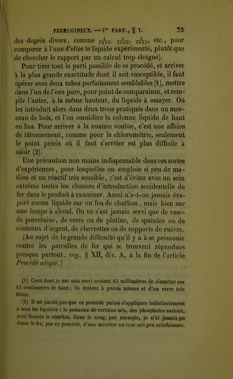 des degrés divers, comme Yhi^ tûVïï> soÎûô» ^^c, pour comparer à l'une d'elles le liquide expérimenté, plutôt que de chercher le rapport par un calcul trop éloigné). Pour tirer tout le parti possible de ce procédé, et arriver à la plus grande exactitude dont il soit susceptible, il faut opérer avec deux tubes parfaitement semblables (1), mettre dans l'un de l'eau pure, pour point de comparaison, et rem- plir l'autre, à la même hauteur, du liquide à essayer. On les introduit alors dans deux trous pratiqués dans un mor- ceau de bois, et l'on considère la colonne liquide de haut en bas. Pour arriver à la nuance voulue, c'est une affaire de tâtonnement, comme pour la clilorométrie, seulement le point précis où il faut s'arrêter est plus difficile à saisir (2). Une précaution non moins indispensable dans ces sortes d'expériences, pour lesquelles on emploie si peu de ma- tière et un réactif très sensible, c'est d'éviter avec un soin extrême toutes les chances d'introduction accidentelle de fer dans le produit à examiner. Aussi n'a-t-on jamais éva- poré aucun liquide sur un feu de charbon, mais bien sur une lampe à alcool. On ne s'est jamais servi que de vases do porcelaine, de verre ou de platine, de spatules ou de couteaux d'argent, de chevrettes ou de supports de cuivre. (Au sujet de la grande difficulté qu'il y a à se prémunir contre les parcelles de fer qui so trouvent répandues presque partout, voij. § XII, div. A, à la fin de l'article Procédé adopté.) (1) Ceux cîonl je me suis servi avaient 15 inillimètres de diamèu-esur 15 ccnlimètresde haut; ils étaient ù parois minces et d'un verre très blanc. (2) II ne paraît pas que ce procédé puisse s'appliquer indistinctement à tous les liquides : la présence de certains sels, des phosphates surtout, peut fausser le résultat. Dans le sang, par exemple, je n'ai jamais pu doser le fer, par ce procédé, d'une manière un tant soit peu satisfaisante.