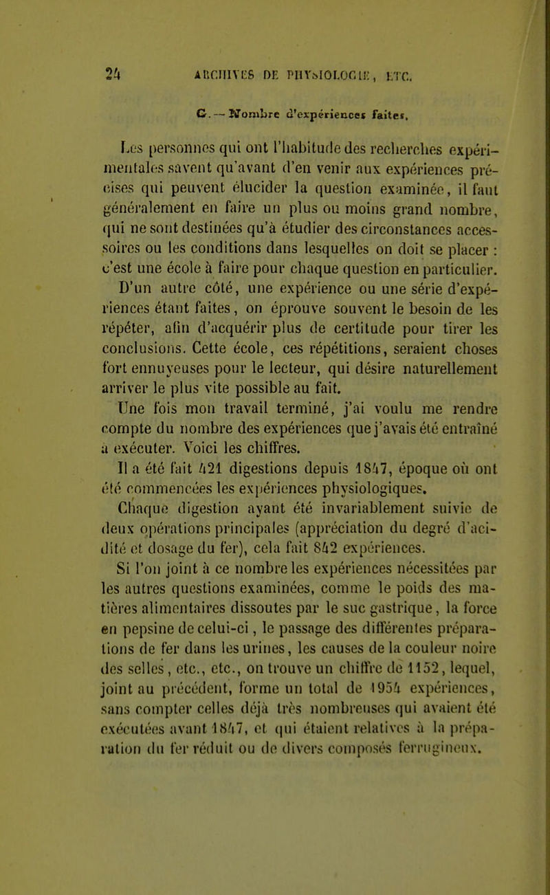 2^ AUr.IIlVtS DK PHY^IOLOGli;, LTC, G. — Ifonibre d'cxpériencet faitei. Les personnos qui ont l'iiabituflo des reclierches expéri- meiitalf-s savent qu'avant d'en venir aux expériences pré- cises qui peuvent élucider la question examinée, il faut généralement en faire un plus ou moins grand nombre, qui ne sont destinées qu'à étudier des circonstances acces- soires ou les conditions dans lesquelles on doit se placer : c'est une école à faire pour chaque question en particulier. D'un autre côté, une expérience ou une série d'expé- riences étant faites, on éprouve souvent le besoin de les répéter, aOn d'acquérir plus de certitude pour tirer les conclusions. Cette école, ces répétitions, seraient choses fort ennuyeuses pour le lecteur, qui désire naturellement arriver le plus vite possible au fait. Une fois mon travail terminé, j'ai voulu me rendre compte du nombre des expériences que j'avais été entraîné a exécuter. Voici les chiffres. Il a été fait Uli digestions depuis 18?i7, époque où ont été commencées les expériences physiologiques. Chaque digestion ayant été invariablement suivie de deux opérations principales (appréciation du degré d'aci- dité et dosage du fer), cela fait 8û2 expériences. Si l'on joint à ce nombre les expériences nécessitées par les autres questions examinées, comme le poids des ma- tières alimentaires dissoutes par le suc gastrique, la force en pepsine de celui-ci, le passage des différentes prépara- lions de fer dans les urines, les causes de la couleur noire des selles , etc., etc., on trouve un chiffre de Ho2, lequel, joint au précédent, forme un total de 195/i expériences, sans compter celles dt\ji'i très nombreuses qui avaient été exécutées avant 18/(7, et (pii étaient relatives à la prépa- ration du fer réduit ou de divers composés ferrugineux.
