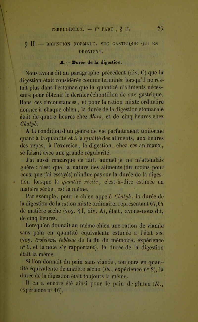 § II. — DICKSTION NORMALK. SUC fJASTRlQUR QUÎ K>( PROVIENT. A, —Durée de la digestion. Nous avons dit au paragraphe précédent (div. C) que la digestion était considérée comme terminée lorscpi'il ne res- tait plus dans l'estomac que la quantité d'aliments néces- saire pour obtenir le dernier échantillon de suc gastrique. Dans ces circonstances, et pour la ration mixte ordinaire donnée à chaque chien, la durée de la digestion stomacale était de quatre heures chez Mars, et de cinq heures chez Chalijb. A la condition d'un genre de vie parfaitement uniforme quant à la quantité et à la qualité des aliments, aux heures des repas, à l'exercice, la digestion, chez ces animaux, se faisait avec une grande régularité. J'ai aussi remarqué ce fait, auquel je ne m'attendais guère : c'est que la nature des aliments (du moins pour ceux que j'ai essayés) n'influe pas sur la durée de la diges- tion lorsque la quantité réelle, c'est-à-dire estimée en matière sèche, est la même. Par exemple, pour le chien appelé Chalyh, la durée de la digestion de la ration mixte ordinaire, représentant 67,64 de matière sèche (voy. S$ I, div. A), était, avons-nous dit, de cinq heures. Lorsqu'on dormait au même chien une ration de viande sans pain en quantité équivalente estimée à l'état sec (voy. troisième tableau de la fin du mémoire, expérience iiM, et la note s'y rapportant), la durée de la digestion était la môme. Si l'on donnait du pain sans viande, toujours en quan- tité équivalente de matière sèche (M., expérience n 2), la durée de la digestion était toujours la môme. il on a encore été ainsi pour le pain de gluten [Ih., expérience n° 16).