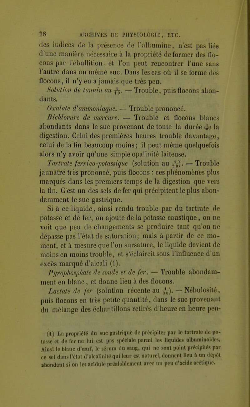 des indices de la présence de l'albumine, n'est pas liée d'une manière nécessaire à la propriété déformer des flo- cons par l'ébulUtion, et l'on peut rencontrer l'une sans l'autre dans un même suc. Dans les cas où il se forme des flocons, il n'y en a jamais que très peu. Solutim de tannin au ^. — Trouble, puis flocons abon- dants. Oxalate cVammoniaque. — Trouble prononcé, Bichlorure de mercure. — Trouble et flocons l)lancs abondants dans le suc provenant de toute la durée de la digestion. Celui des premières lieures trouble davantage, celui de la fin beaucoup moins; il peut même quelquefois alors n'y avoir qu'une simple opalinité laiteuse. Tartrate ferrico-potassique (solution au yj). — Trouble jaunâtre très prononcé, puis flocons : ces phénomènes plus marqués dans les premiers temps de la digestion que vers la fin. C'est un des sels de fer qui précipitent le plus abon- damment le suc gastrique. Si à ce liquide, ainsi rendu trouble par du tartrate de potasse et de fer, on ajoute de la potasse caustique, on ne voit que peu de changements se produire tant qu'on ne dépasse pas l'état de saturation; mais à partir de ce mo- ment, et à mesure que l'on sursature, le liquide devient de moins en moins trouble, et s'éclaircit sous l'influence d'un excès marqué d'alcali (1). Pyrophosphale de soude et de fer. — Trouble abondam- ment en blanc, et donne lieu à des flocons. Laclate de fer (solution récente au ^^j). — Nébulosité, puis flocons en très petite quantité, dans le suc provenant du mélange des échantillons retirés d'heure en heure pen- (1) Ln propriété du suc gaslrique de précipiter par le tartrate de pn- losse et de fer ne lui est pas spéciale parmi les liquides albuminoïdes. Ainsi le i)lanc d'reuf, le sérum du sans, qui ne sont point précipités par ce sel dans l'état d'alcalinité qui leur est naturel, donncul lieu 5 un dépôt abondant si on les acidulé préalablement avec un peu d'acide acétique.