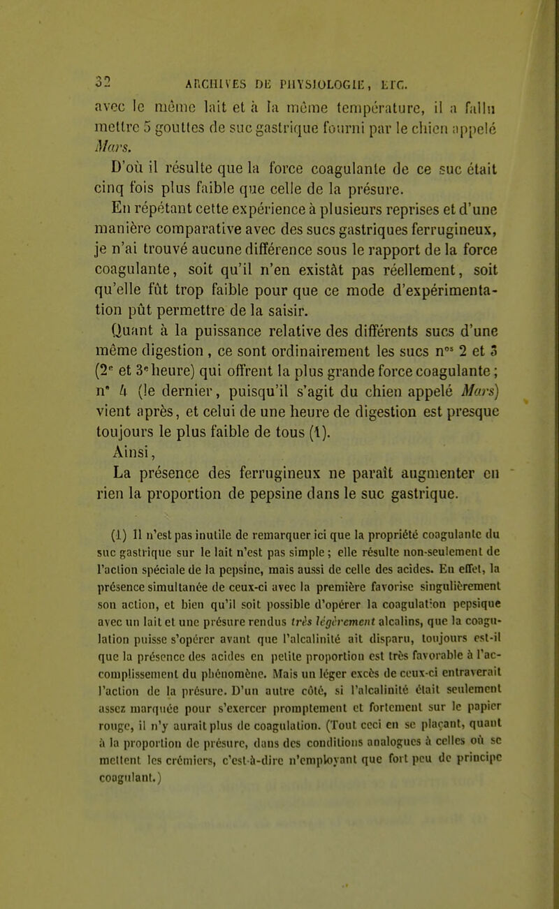 avec le même lait et à la môme température, il a failli mettre 5 gouttes de suc gastrique fourni par le chien appelé Mars. D'où il résulte que la force coagulante de ce suc était cinq fois plus faible que celle de la présure. En répétant cette expérience à plusieurs reprises et d'une manière comparative avec des sucs gastriques ferrugineux, je n'ai trouvé aucune différence sous le rapport de la force coagulante, soit qu'il n'en existât pas réellement, soit qu'elle fût trop faible pour que ce mode d'expérimenta- tion pût permettre de la saisir. Quant à la puissance relative des différents sucs d'une même digestion , ce sont ordinairement les sucs n 2 et 5 (2 et 3 heure) qui offrent la plus grande force coagulante; n* k (le dernier, puisqu'il s'agit du chien appelé Murs) vient après, et celui de une heure de digestion est presque toujours le plus faible de tous (1). Ainsi, La présence des ferrugineux ne paraît augmenter en rien la proportion de pepsine dans le suc gastrique. (1) Il n'est pas inutile de remarquer ici que la propriété coagulante du suc gastrique sur le lait n'est pas simple ; elle résulte non-seulement de raclion spéciale de la pepsine, mais aussi de celle des acides. En effet, la présence simultanée de ceux-ci avec la première favorise singulièrement son action, et bien qu'il soit possible d'opérer la coagulation pepsique avec un lait et une présure rendus très Icgcvement alcalins, que la coagu- lation puisse s'opérer avant que l'alcalinité ait disparu, toujours est-il que la présence des acides en petite proportion est très Tavorable à l'ac- complissement du pliénomène. Mais un léger excès de ceux-ci entraverait l'action de la présure. D'un autre côté, si l'alcalinité était seulement assez marquée pour s'exercer promplemcnt et fortement sur le papier rouge, il n'y aurait plus de coagulation. (Tout ceci en se plaçant, quant à la proportion de présure, dans des conditions analogues à celles où se racllont les crémiers, c'est-à-dire n'employant que fort peu de principe coagulant.)