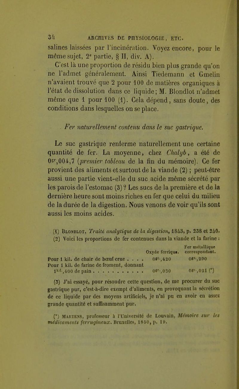 salines laissées par l'incinération. Voyez encore, pour le même sujet, 2 partie, § II, div. A). C'est là une proportion de résidu bien plus grande qu'on ne l'admet généralement. Ainsi Tiedemann et Gmelin n'avaient trouvé que 2 pour 100 de matières organiques à l'état de dissolution dans ce liquide; M. Blondlot n'admet raiême que 1 pour 100 (1). Cela dépend, sans doute, des conditions dans lesquelles on se place. Fer naturellement contenu dans le suc gasti^ique. Le suc gastrique renferme naturellement une certaine quantité de fer. La moyenne, chez Clialyb, a été de Osi^^OOi,? {premier tableau de la fin du mémoire). Ce fer provient des aliments et surtout de la viande (2) ; peut-être aussi une partie vient-elle du suc acide même sécrété par les parois de l'estomac (3)? Les sucs de la première et de la dernière heure sont moins riches en fer que celui du milieu de la durée de la digestion. Nous venons de voir qu'ils sont aussi les moins acides. (1) Blo.vdlot, Traité analytique de la digestion, 1843, p. 238 et 2i0. (2) Voici les pioporlions de fer contenues dans la viande et la farine : Fer mctallique Oxyde ferriquc. correspondant. Pour 1 kil. de chair de bœuf crue . . . . 0i'-,420 o«f-,2no Pour 1 kll. de farine de froment, donnant l^'l /iOO de pain 0S'--,030 Og'-,02l (*) (3) J'ai essayé, pour résoudre celte question, de me procurer du suc gastrique pur, c'est-à-dire exempt d'aliments, en provoquant la sécrétion de ce liquide par des moyens artificiels, je n'ai pu en avoir en assez grande quantité et suffisamment pur. (*) Martens, professeur à l'Université de Louvain, Mémoire sur 1rs médicaments ferrugineux. Btuxcllcs, 1850, p. 19.