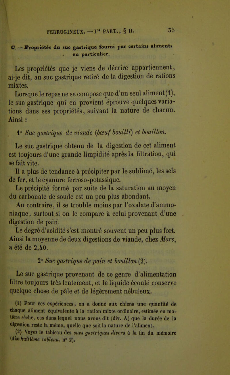 C —Propriétés du suc gastrique fourni par certains alimente en particulier. Les propriétés que je viens de décrire appartiennent, ai-je dit, au suc gastrique retiré de la digestion de rations mixtes. Lorsque le repas ne se compose que d'un seul aliment (1), le suc gastrique qui en provient éprouve quelques varia- tions dans ses propriétés, suivant la nature de chacun. Ainsi : l'' Suc gastrique de viande {bœuf bouilli) et bouillon. Le suc gastrique obtenu de la digestion de cet aliment est toujours d'une grande limpidité après la filtration, qui se fait vite. Il a plus de tendance à précipiter par le sublimé, les sels de fer, et le cyanure ferroso-potassique. Le précipité formé par suite de la saturation au moyen du carbonate de soude est un peu plus abondant. Au contraire, il se trouble moins par l'oxalate d'ammo- niaque, surtout si on le compare à celui provenant d'une digestion de pain. Le degré d'acidité s'est montré souvent un peu plus fort. Ainsi la moyenne de deux digestions de viande, chez Mars, a été de 2,fi0. 2° Suc gastrique de pain et bouillon (2). Le suc gastrique provenant de ce genre d'alimentation filtre toujours très lentement, et le liquide écoulé conserve quelque chose de pâle et de légèrement nébuleux. (1) Pour ces expériences, on a donné aux chiens une quantité de chaque aliment équivalente à la ration mixte ordinaire, estimée en ma- tière sèche, cas dans lequel nous avons dit (div. A) que la durée de la digestion reste la mCnie, quelle que soit la nature de l'aliment. (2) Voyez le tableau des sucs gastriques divers à la fin du mémoire [dix huitiime tableau, n 2).
