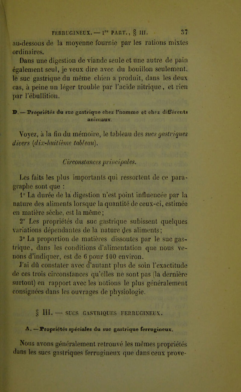 FKnniT.INliUX. —l FAUT., § llf. ?>1 au-dessous de la moyenne fournie par les rations mixtes ordinaires. Dans une digestion de viande seule et une autre de pain également seul, je veux dire avec du bouillon seulement, le suc gastrique du même chien a produit, dans les deux cas, à peine un léger trouble par l'acide nitrique, et rien par l'ébullition. D. — Propriétés du luc gastrique chez l'homme et chez différenti animaux. Voyez, il la fin du mémoire, le tableau des sî/c.«? gastrifjues iltvers [dix-huitième tableau). Circonstances principal es. Les faits les plus importants qui ressortent de ce para- graphe sont que : 1° La durée de la digestion n'est point influencée par la nature des aliments lorsque la quantité de ceux-ci, estimée en matière sèche, est la même ; 2° Les propriétés du suc gastrique subissent quelques variations dépendantes de la nature (.les aliments; 3 La proportion de matières dissoutes par le suc gas- trique, dans les conditions d'alimentation que nous ve- nons d'indiquer, est de 6 pour 100 environ. J'ai dû constater avec d'autant plus de soin l'exactitude de ces trois circonstances qu'elles ne sont pas (la dernière surtout) en rapport avec les notions le plus généralement consignées dans les ouvrages de physiologie. § IH. — sucs GASTUIQUES FERRUGINEUX. A, —Propriétés spéciales du suc gastrique ferrugineux. Nous avons généralement retrouvé les mêmes propriétés dans les sucs gnsiriques ferrugineux que dan'^ ceux prove-
