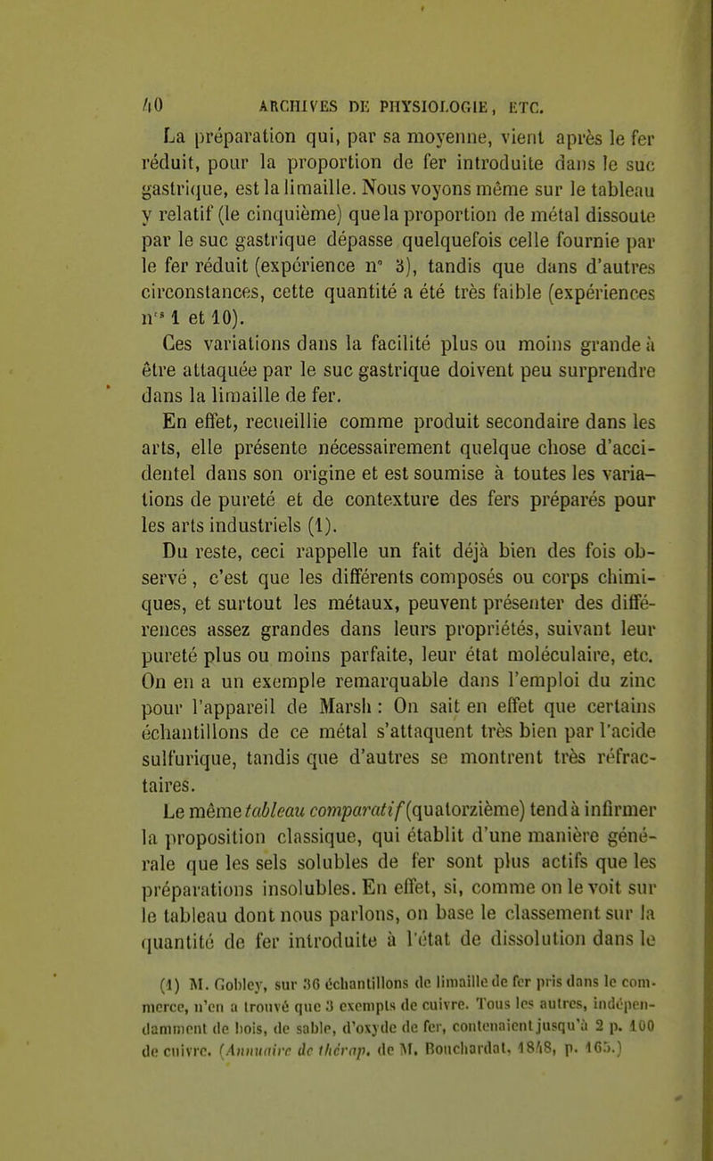 La préparation qui, par sa moyenne, vient après le fer réduit, pour la proportion de fer introduite dans le suc gastrique, est la limaille. Nous voyons même sur le tableau y relatif (le cinquième) que la proportion de métal dissoute par le suc gastrique dépasse quelquefois celle fournie par le fer réduit (expérience n 3), tandis que dans d'autres circonstances, cette quantité a été très faible (expériences n 1 et 10). Ces variations dans la facilité plus ou moins grande à être attaquée par le suc gastrique doivent peu surprendre dans la limaille de fer. En effet, recueillie comme produit secondaire dans les arts, elle présente nécessairement quelque chose d'acci- dentel dans son origine et est soumise à toutes les varia- tions de pureté et de contexture des fers préparés pour les arts industriels (1). Du reste, ceci rappelle un fait déjà bien des fois ob- servé , c'est que les différents composés ou corps chimi- ques, et surtout les métaux, peuvent présenter des diffé- rences assez grandes dans leurs propriétés, suivant leur pureté plus ou moins parfaite, leur état moléculaire, etc. On en a un exemple remarquable dans l'emploi du zinc pour l'appareil de Marsh : On sait en effet que certains échantillons de ce métal s'attaquent très bien par l'acide sulfurique, tandis que d'autres se montrent très réfrac- taires. Le mèmeiableau compam^?/(quatorzième) tend à infirmer la proposition classique, qui établit d'une manière géné- rale que les sels solubles de fer sont plus actifs que les préparations insolubles. En effet, si, comme on le voit sur le tableau dont nous parlons, on base le classement sur la (piantité de fer introduite à l'état de dissolution dans le (1) ISI. Gohley, sur .36 (iclianlilions de limaille de fer pris dans le com. niorce, n'en a iroiivé que S exempts de cuivre. Tous les aulrcs, indépen- damnipiil de Imis, de sable, d'oxjde de fer, contonaienl jusqu'à 2 p. 100 de cuivre. (.'t>i)ii/(fi)r de thcrnp. de M. Bouchardal. 18'i8, p. IG.).}