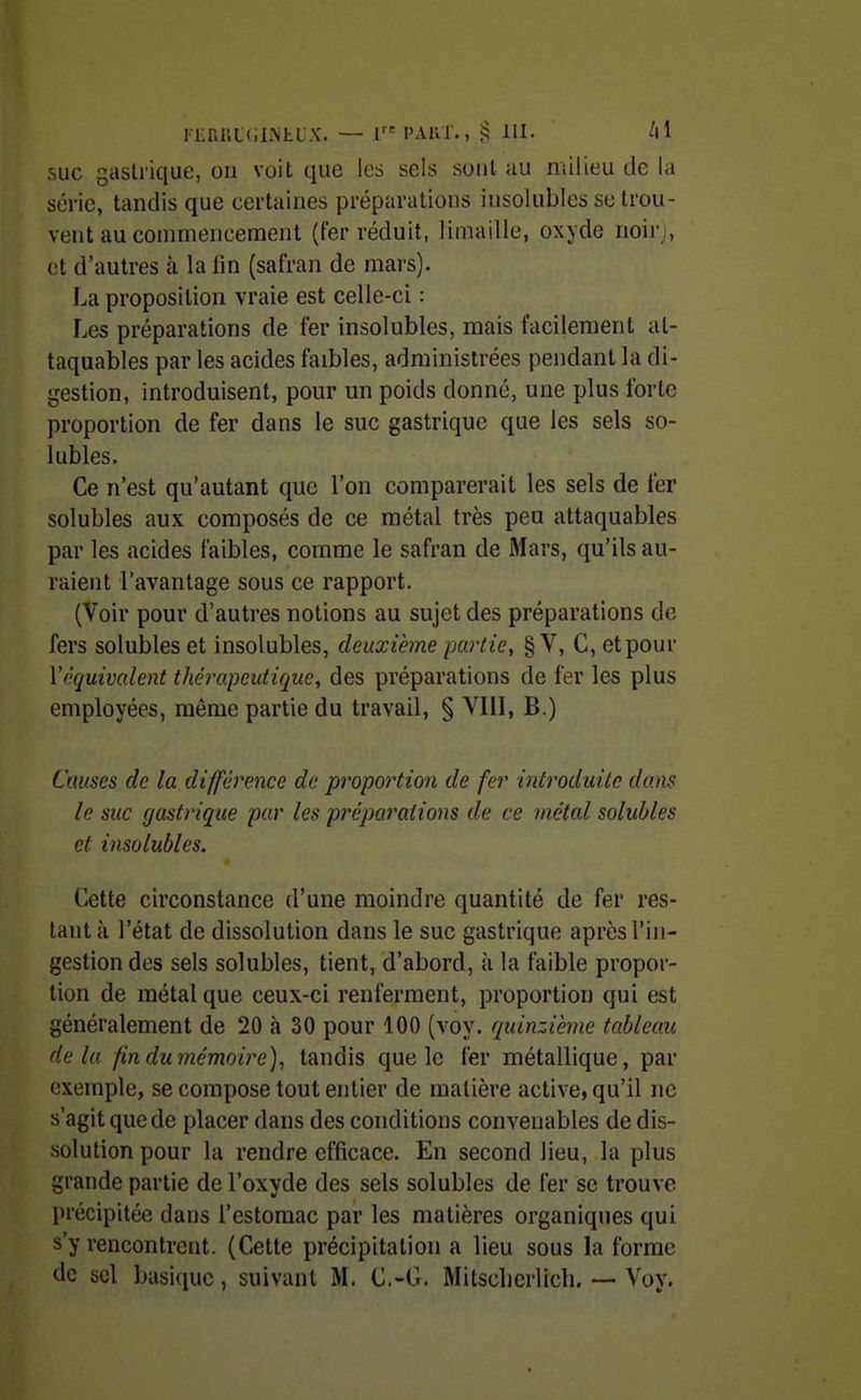 suc gastrique, on voit que les sels sont au milieu de la série, tandis que certaines préparations insolubles se trou- vent au comniencemenl (fer réduit, limaille, oxyde noir^, et d'autres à la lin (safran de mars). La proposition vraie est celle-ci : Les préparations de fer insolubles, mais facilement at- taquables par les acides faibles, administrées pendant la di- gestion, introduisent, pour un poids donné, une plus forte proportion de fer dans le suc gastrique que les sels so- iubles. Ce n'est qu'autant que l'on comparerait les sels de fer solubles aux composés de ce métal très peu attaquables par les acides faibles, comme le safran de Mars, qu'ils au- raient l'avantage sous ce rapport. (Voir pour d'autres notions au sujet des préparations de fers solubles et insolubles, deuxième partie, § V, C, et pour Vêquivo.lent thérapeutique, des préparations de fer les plus employées, même partie du travail, § VIII, B.) Causes de la différence de proportion de fer introduite dans le suc gastrique par les préparations de ce inétal solubles et insolubles. Cette circonstance d'une moindre quantité de fer res- tant à l'état de dissolution dans le suc gastrique après l'in- gestion des sels solubles, tient, d'abord, à la faible propor- tion de métal que ceux-ci renferment, proportion qui est généralement de 20 à 30 pour 100 (voy. quinzième tableau delà fin du mémoire), tandis que le fer métallique, par exemple, se compose tout entier de matière active, qu'il ne s'agit que de placer dans des conditions convenables de dis- solution pour la rendre efficace. En second lieu, la plus grande partie de l'oxyde des sels solubles de fer se trouve précipitée dans l'estomac par les matières organiques qui s'y rencontrent. (Cette précipitation a lieu sous la forme de sel basi(iuc, suivant M. C.-G. Mitscbcrlicli. — Voy.