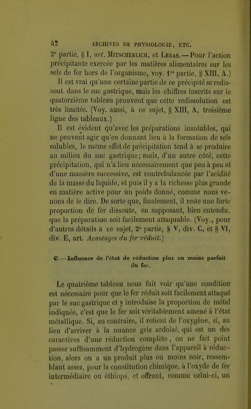 2 partie, § I, art. Mitscherlich, et Lekas. —Pour l'action précipitante exercée par les matières alimentaires sur les sels de fer hors de l'organisme, voy. 1 partie, § XIII, A.) Il est vrai qu'une certaine partie de ce précipité se redis- sout dans le suc gastrique, mais les chiffres inscrits sur le quatorzième tableau prouvent que cette redissolution est très limitée. (Voy. aussi, à ce sujet, § XIII, A, troisième ligne des tableaux.) Il est évident qu'avec les préparations insolubles, qui rie peuvent agir qu'en donnant lieu à la formation de sels solubles, le même effet de précipitation tend à se produire au milieu du suc gastrique; mais, d'un autre côlé, cette précipitation, qui n'a lieu nécessairement que peu à peu et d'une manière successive, est contrebalancée par l'acidité de la masse du liquide, et puis il y a la richesse plus grande en matière active pour un poids donné, comme nous ve- nons de le dire. De sorte que, finalement, il reste une forte proportion de fer dissoute, en supposant, bien entendu, que la préparation soit facilement attaquable. (Voy., pour d'autres détails à ce sujet, 2* partie, § V, div. C, et § VI, div. E, art. Avantages du fer réduit.) C.—Influence de l'état de réduction plus ou moins parfait du fer. Le quatrième tableau nous fait voir qu'une condition est nécessaire pour que le fer réduit soit facilement attaqué par le suc gastrique et y introduise la proportion de métal indiquée, c'est que le fer soit véritablement amené à l'état métallique. Si, au contraire, il retient de l'oxygène, si, au lieu d'arriver à la nuance gris ardoisé, qui est un des caractères d'une réduction complète, on ne fait point passer suffisamment d'hydrogène dans l'appareil à réduc- tion, alors on a un produit plus ou moins noir, ressem- blant assez, pour la constitution cliimique, à l'oxyde de fer intermédiaire ou éthiops, et offrant, comme celui-ci, un