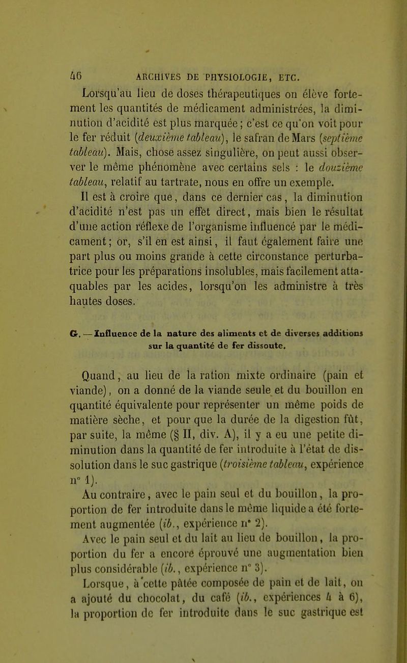 Lorsqu'au lieu de doses thérapeutiques on élève forte- ment les quantités de médicament administrées, la dimi- nution d'acidité est plus marquée ; c'est ce qu'on voit pour le fer réduit [deuxième tableau), le safran de Mars [septième tableau). Mais, chose assez singulière, on peut aussi obser- ver le même phénomène avec certains sels : le douzième tableau^ relatif au tartrate, nous en offre un exemple. Il est à croire que, dans ce dernier cas, la diminution d'acidité n'est pas un effet direct, mais bien le résultat d'une action réflexe de l'organisme influencé par le médi- cament ; or, s'il en est ainsi, il faut également faire une part plus ou moins grande à cette circonstance perturba- trice pour les préparations insolubles, mais facilement atta- quables par les acides, lorsqu'on les administre à très hautes doses. G. —Influence de la nature des aliments et de diverses additions sur la quantité de fer dissoute. Quand, au lieu de la ration mixte ordinaire (pain et viande), on a donné de la viande seule et du bouillon en quantité équivalente pour représenter un même poids de matière sèche, et pour que la durée de la digestion fût, par suite, la même (§ II, div. A), il y a eu une petite di- minution dans la quantité de fer introduite à l'état de dis- solution dans le suc gastrique {troisiè7ne tableau, expérience n 1). Au contraire, avec le pahi seul et du bouillon, la pro- portion de fer introduite dans le même liquide a été forte- ment augmentée [ib., expérience n' 2). Avec le pain seul et du lait au lieu de bouillon, la pro- portion du fer a encore éprouvé une augmentation bien plus considérable [ib., expérience n 3). Lorsque , à cette pâtée composée de pain et de lait, on a ajouté du chocolat, du café [ib., expériences U à 6), la proportion de fer introduite dans le suc gastrique est