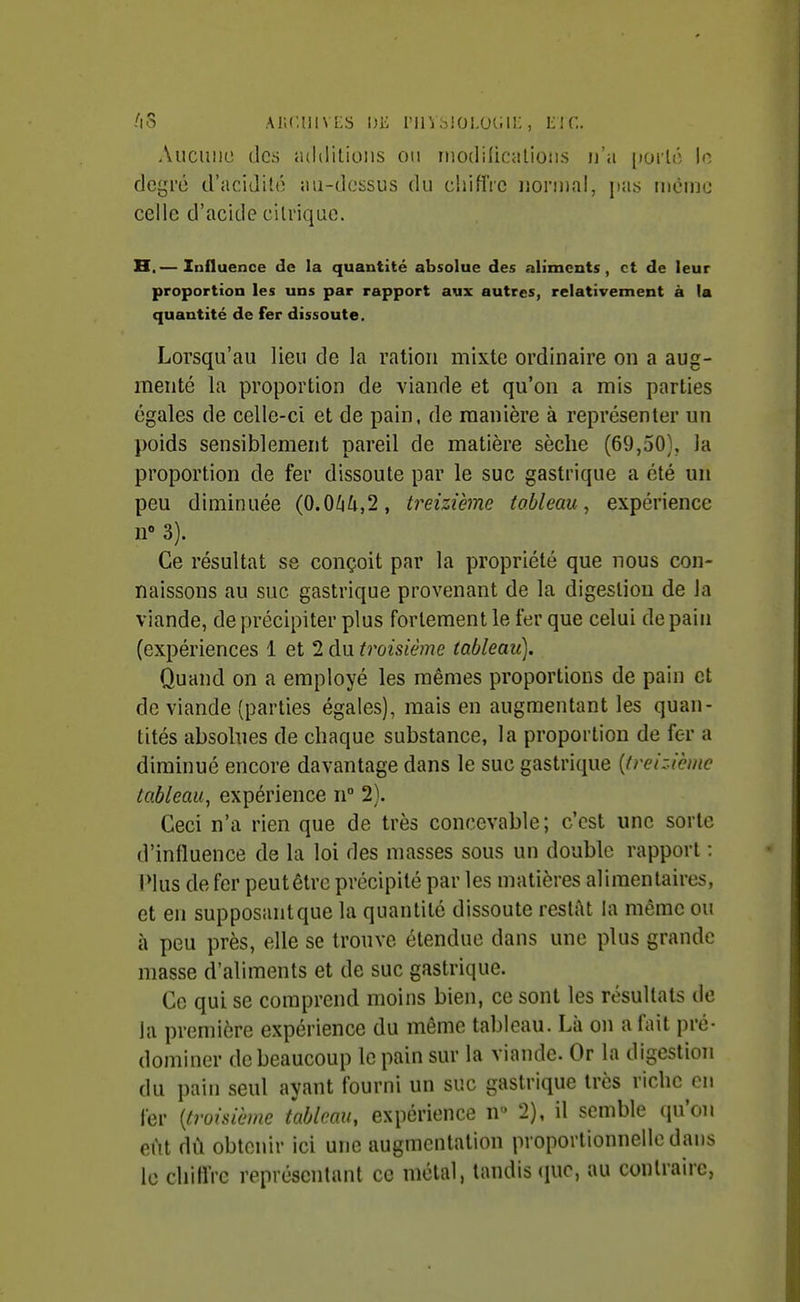 AS ai;(',uivl;s de riiVhioi.ucin;, me. Auciiiiu (les «ultlitioiis 011 iiiodilicvilioiis n'a poilô le degré d'acidité au-dessus du chiflVc nonnnl, pas mcmc celle d'acide citrique. H.— Influence de la quantité absolue des aliments, et de leur proportion les uns par rapport aux autres, relativement a la quantité de fer dissoute. Lorsqu'au lieu de la ration mixte ordinaire on a aug- menté la proportion de viande et qu'on a mis parties égales de celle-ci et de pain, de manière à représenter un poids sensiblement pareil de matière sèche (69,50), la proportion de fer dissoute par le suc gastrique a été un peu diminuée (0.0/i/i,2, treizième tableau., expérience 3). Ce résultat se conçoit par la propriété que nous con- naissons au suc gastrique provenant de la digestion de la viande, de précipiter plus fortement le fer que celui de pain (expériences 1 et 2 du troisième tableau). Quand on a employé les mêmes proportions de pain et de viande (parties égales), mais en augmentant les quan- tités absolues de chaque substance, la proportion de fer a diminué encore davantage dans le suc gastrique {treizième tableau, expérience n 2). Ceci n'a rien que de très concevable; c'est une sorte d'influence de la loi des masses sous un double rapport : IMus de fer peutêtre précipité par les matières alimentaires, et en supposantque la quantité dissoute restât la même ou à peu près, elle se trouve étendue dans une plus grande masse d'aliments et de suc gastrique. Ce qui se comprend moins bien, ce sont les résultats de la première expérience du même tableau. Là on a fait pré- dominer de beaucoup le pain sur la viande. Or la digestion du pain seul ayant fourni un suc gastrique très riche en fer [troisième tableau, expérience n 2), il semble qu'on eût dù obtenir ici une augmentation proportionnelle dans le chiflVc représentant ce métal, tandis (pic, au contraire,