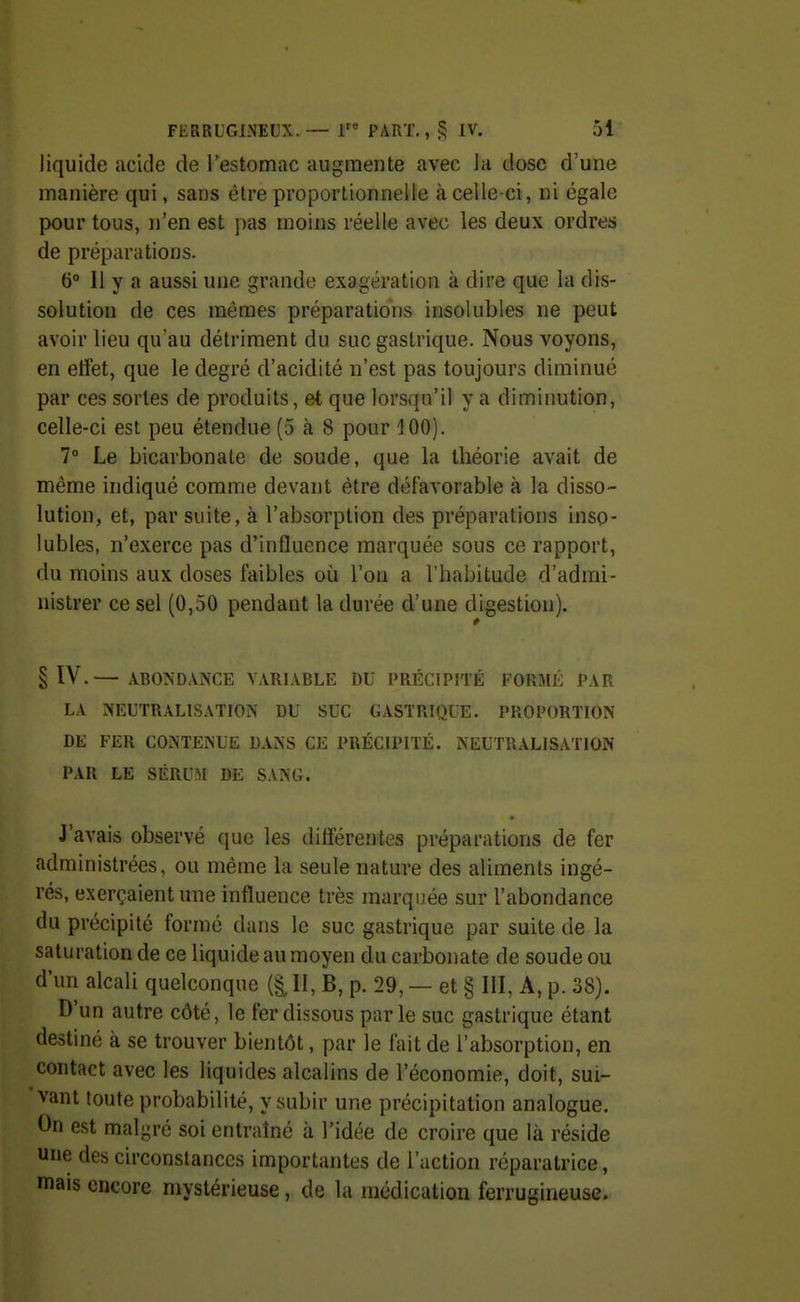 liquide acide de Testomac augmente avec Ja dose d'une manière qui, sans être proportionnelle à celle-ci, ni égale pour tous, n'en est pas moins réelle avec les deux ordres de préparations. b 11 y a aussi une grande exagération à dire que la dis- solution de ces mêmes préparations insolubles ne peut avoir lieu qu'au détriment du suc gastrique. Nous voyons, en effet, que le degré d'acidité n'est pas toujours diminué par ces sortes de produits, et que lorsqu'il y a diminution, celle-ci est peu étendue (5 à 8 pour 100). 7° Le bicarbonate de soude, que la théorie avait de même indiqué comme devant être défavorable à la disso- lution, et, par suite, à l'absorption des préparations inso- lubles, n'exerce pas d'influence marquée sous ce rapport, du moins aux doses faibles où l'on a l'habitude d'admi- nistrer ce sel (0,50 pendant la durée d'une digestion). # § IV.— ABONDANCE VARIABLE DU PRÉCIPITÉ FORMÉ PAR LA NEUTRALISATION DU SUC GASTRIQUE. PROPORTION DE FER CONTENUE DANS CE PRÉCIPITÉ. NEUTRALISATION PAR LE SÉRUM DE SANG. J'avais observé que les différentes préparations de fer administrées, ou même la seule nature des aliments ingé- rés, exerçaient une influence très marquée sur l'abondance du précipité formé dans le suc gastrique par suite de la saturation de ce liquide au moyen du carbonate de soude ou d'un alcali quelconque (§, II, B, p. 29, — et § III, A, p. 38). D'un autre côté, le fer dissous parle suc gastrique étant destiné à se trouver bientôt, par le fait de l'absorption, en contact avec les liquides alcalins de l'économie, doit, sui- vant toute probabilité, y subir une précipitation analogue. On est malgré soi entraîné à l'idée de croire que là réside une des circonstances importantes de l'action réparatrice, mais encore mystérieuse, de la médication ferrugineuse.
