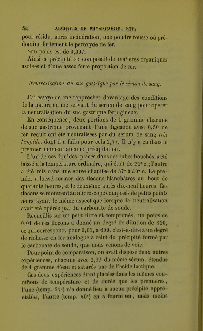 pour résidu, après incinération, une poudre rousse où pré- domine fortement le peroxyde de fer. Son poids est de 0,007. Ainsi ce précipité se composait de matières organiques azotées et d'une assez forte proportion de fer. Neutralisation du suc gastrique par le sérum de sang. J'ai essayé de me rapprocher davantage des conditions de la nature en me servant du sérum de sang pour opérer la neutralisation du suc gastrique ferrugineux. En conséquence, deux portions de 1 gramme chacune de suc gastrique provenant d'une digestion avec 0,50 de fer réduit ont été neutralisées par du sérum de sang très limpide^ dont il a fallu pour cela 2,77. Il n'y a eu dans le premier moment aucune précipitation. L'un de ces liquides, placés dans des tubes bouchés, a été laissé à la température ordinaire, qui était de 21° c; l'autre a été mis dans une étuve chauffée de 37° à /iO° c. Le pre- mier a laissé former des flocons blancbâtres au bout de quarante heures, et le deuxième après dix-neuf heures. Ces flocons se montrent au microscope composés de petits points noirs ayant le même aspect que lorsque la neutralisation avait été opérée par du carbonate de soude. Recueillis sur un petit filtre et comprimés, un poids de 0,01 de ces flocons a donné un degré de dilution de 120, ce qui correspond, pour 0,05, à 600, c'est-à-dire à un degré de richesse en fer analogue à celui du précipité formé par le carbonate de soude, que nous venons de voir. Pour point de comparaison, on avait disposé deux autres expériences, chacune avec 2,77 du même sérum, étendus de 1 gramme d'eau et saturés par de l'acide lactique. Ces deux expériences étant placées dans les mômes con- dinons de température et de durée que les premières, l'une (temp. 21°) n'a donné lieu à aucun précipité appré- ciable , l'autre (temp. /tO») en a fourni un, mais moins
