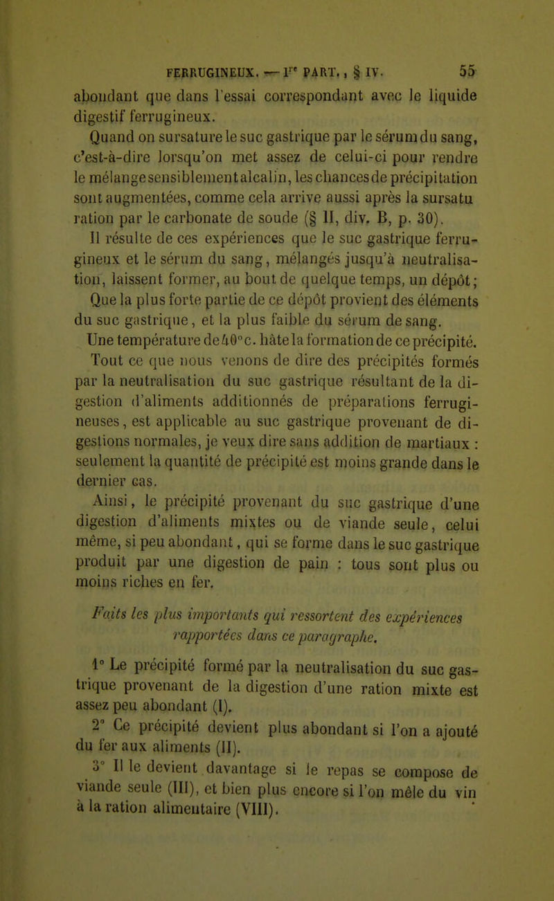abondant que dans l'essai correspondant avec le liquide digestif ferrugineux. Quand on sursature le suc gastrique par le sérum du sang, c'est-à-dire lorsqu'on met assez de celui-ci pour rendre le mélangesensiblenientalcaljn,les chances de précipitation sont augmentées, comme cela arrive aussi après la sursatu ration par le carbonate de soude (§ II, div. B, p. 30). Il résulte de ces expériences que le suc gastrique ferru- gineux et le sérum du sang, mélangés jusqu'à neutralisa- tion, laissent former, au bout de quelque temps, un dépôt; Que la plus forte partie de ce dépôt provient des éléments du suc gastrique, et la plus faible du sérum de sang. Une température de40c. hâtela formationde ce précipité. Tout ce que nous venons de dire des précipités formés par la neutralisation du suc gastrique résultant de la di- gestion d'aliments additionnés de préparafions ferrugi- neuses , est applicable au suc gastrique provenant de di- gestions normales, je veux dire sans addition de martiaux : seulement la quantité de précipité est moins grande dans le dernier cas. Ainsi, le précipité provenant du suc gastrique d'une digestion d'aliments mixtes ou de viande seule, celui même, si peu abondant, qui se forme dans le suc gastrique produit par une digestion de pain : tous sont plus ou moins riches en fer. Faits les plus importants qui ressortcnt des expériences rapportées dans ce paragraphe. \° Le précipité formé par la neutralisation du suc gas- trique provenant de la digestion d'une ration mixte est assez peu abondant (I). T Ce précipité devient plus abondant si l'on a ajouté du fer aux aliments (II). 3 Il le devient davantage si le repas se compose de viande seule (III), et bien plus encore si l'on mêle du vin à la ration alimentaire (VIII).
