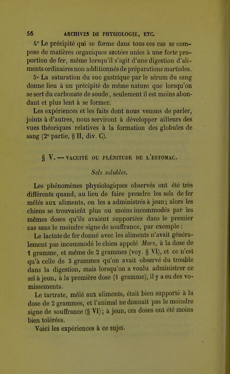 W Le précipité qui se forme dans tous ces cas se com- pose de matières organiques azotées unies à une forte pro- portion de fer, même lorsqu'il s'agit d'une digestion d'ali- ments ordinaires non additionnés de préparations martiales. 5» La saturation du suc gastrique par le sérum du sang donne lieu à un précipité de même nature que lorsqu'on se sert du carbonate de soude, seulement il est moins abon- dant et plus lent à se former. Les expériences et les faits dont nous venons de parler, joints à d'autres, nous serviront à développer ailleurs des vues théoriques relatives à la formation des globules de sang (2« partie, § II, div. C). § V. — VACUITÉ ou PLÉNITUDE DE l'eSTOMAC. Sels solubles. Les phénomènes physiologiques observés ont été très différents quand, au lieu de faire prendre les sels de fer mêlés aux aliments, on les a administrés à jeun; alors les chiens se trouvaient plus ou moins incommodés par les mêmes doses qu'ils avaient supportées dans le premier cas sans le moindre signe de souffrance, par exemple : Le lactatede fer donné avec les aliments n'avait généra- lement pas incommodé le chien appelé Mars, à la dose de 1 gramme, et même de 2 grammes (voy. § VI), et ce n'est qu'à celle de 3 grammes qu'on avait observé du trouble dans la digestion, mais lorsqu'on a voulu administrer ce sel à jeun, à la première dose (1 gramme), il y a eu des vo- missements. Le tartrate, mêlé aux aliments, était bien supporté à la dose de 2 grammes, et l'animal ne donnait pas le moindre signe de souffrance (§ VI) ; à jeun, ces doses ont été moins bien tolérées. Voici les expériences à ce sujet.