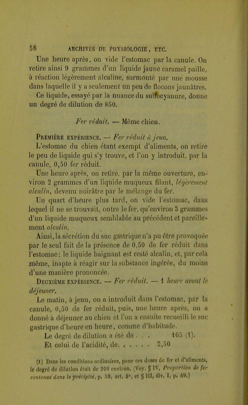 Une heure après, on vide l'estomac par la canule. On retire ainsi 9 grammes d'un liquide jaune caramel paille, à réaction légèrement alcaline, surmonté par une mousse dans laquelle il y a seulement un peu de flocons jaunâtres. Ce liquide, essayé par la nuance du sullbcyanure, donne un degré de dilution de 850. Fer réduit. — Même chien. Première expérience. — Fer réduit à jeun. L'estomac du chien étant exempt d'aliments, on retire le peu de liquide qui s'y trouve, et l'on y introduit, par la canule, 0,50 fer réduit. Une heure après, on retire, par la même ouverture, en- viron 2 grammes d'un liquide muqueux filant, légèrement alcalin, devenu noirâtre par le mélange du fer. Un quart d'heure plus tard, on vide l'estomac, dans lequel il ne se trouvait, outre le fer, qu'environ 3 grammes d'un liquide muqueux semblable au précédent et pareille- ment alcalin. Ainsi, la sécrétion du suc gastrique n'a pu être provoquée par le seul fait de la présence de 0,50 de fer réduit dans l'estomac; le liquide baignant est resté alcalin, et, par cela même, inapte à réagir sur la substance ingérée, du moins d'une manière prononcée. Deuxième expérience. — Fer réduit. — 1 heure avant le déjeuner. Le matin, à jeun, on a introduit dans l'estomac, par la canule, 0,50 de fer réduit, puis, une heure après, on a donné à déjeuner au chien et l'on a ensuite recueilli le suc gastrique d'heure en heure, connue d'habitude. Le degré de dilution a été de . . . 165 (1). Et celui de l'acidité, de 2,50 (1) Dans les condilion.'; ordinaires, pour ces doses de fer el d'alimcnls, le degré de dilullon ^Inil de 200 environ. (Voy. § IV, Proportion de fer