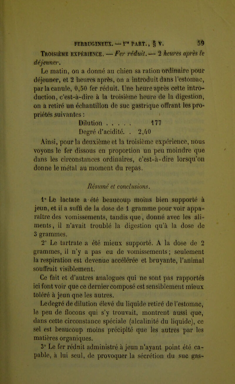 Troisième expérience. —Fer réduit.— 2 heures après le déjeuner. Le matin, on a donné au chien sa ration ordinaire pour déjeuner, et 2 lienres après, on a introduit dans l'estomac, par la canule, 0,50 fer réduit. Une heure après cette intro- duction, c'est-à-dire à la troisième heure de la digestion, on a retiré un échantillon de suc gastrique offrant les pro- priétés suivantes : Dilution 177 Degré d'acidité. . 2JiO Ainsi, pour la deuxième et la troisième expérience, nous voyons le fer dissous en proportion un peu moindre que dans les circonstances ordinaires, c'est-à-dire lorsqu'on donne le métal au moment du repas. Résumé et conclusions. 1° Ltî lactale a été beaucoup moh»s bien supporté à jeun, et il a suffi de la dose de 1 gramme pour voir appa- raître des vomissements, tandis que, donné avec les ali- ments, il n'avait troublé la digestion qu'à la dose de 3 grammes. 2 Le tartrate a été mieux supporté, A la dose de 2 grammes, il n'y a pas eu de vomissements ; seulement la respiration est devenue accélérée et bruyante, l'animal souffrait visiblement. Ce fait et d'autres analogues qui ne sont pas rapportés ici font voir que ce dernier composé est sensiblement mieux toléré à jeun que les autres. Ledegré de dilution élevé du liquide retiré de l'estomac, le peu de flocons qui s'y trouvait, montrent aussi que, dans cette circonstance spéciale (alcalinité du liquide), ce sel est beaucoup moins précipité que les autres par les matières organiques. 3 Le fer réduit administré à jeun n'ayant point été ca- pable, à lui seul, (le provoquer la sécrétion du suc gas-