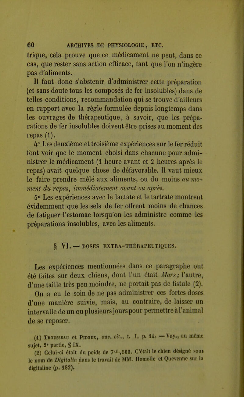 trique, cela prouve que ce médicament ne peut, dans ce cas, que rester sans action efficace, tant que l'on n'ingère pas d'aliments. Il faut donc s'abstenir d'administrer cette préparation (et sans doute tous les composés de fer insolubles) dans de telles conditions, recommandation qui se trouve d'ailleurs en rapport avec la règle formulée depuis longtemps dans les ouvrages de thérapeutique, à savoir, que les prépa^ rations de fer insolubles doivent être prises au moment des repas (1). /^° Les deuxième et troisième expériences sur le fer réduit font voir que le moment choisi dans chacune pour admi- nistrer le médicament (1 heure avant et 2 heures après le repas) avait quelque chose de défavorable. Il vaut mieux le faire prendre mêlé aux aliments, ou du moins au mo~ ment du repas^ immédiatement avant ou après. 5<» Les expériences avec le lactate et le tartrate montrent évidemment que les sels de fer offrent moins de chances de fatiguer l'estomac lorsqu'on les administre comme les préparations insolubles, avec les aliments. § VI. — DOSES EXTRA-THÉRAPEUTIQUES. Les expériences mentionnées dans ce paragraphe ont été faites sur deux chiens, dont l'un était Mars; l'autre, d'une taille très peu moindre, ne portait pas de fistule (2). On a eu le soin de ne pas administrer ces fortes doses d'une manière suivie, mais, au contraire, de laisser un intervalle de un ou plusieurs jours pour permettre à l'animal de se reposer. (1) Tbousseau et PiDODX, ouv. cit., t. I, p. 14« — Voy., au même sujet, 2» partie, § IX. (2) Celui-ci était du poids de T* ,500. C'était le chien désigné sons le nom de Digitalin dans le travail de MM. Homolle et Quevonne sur la digitaline (p. 182).