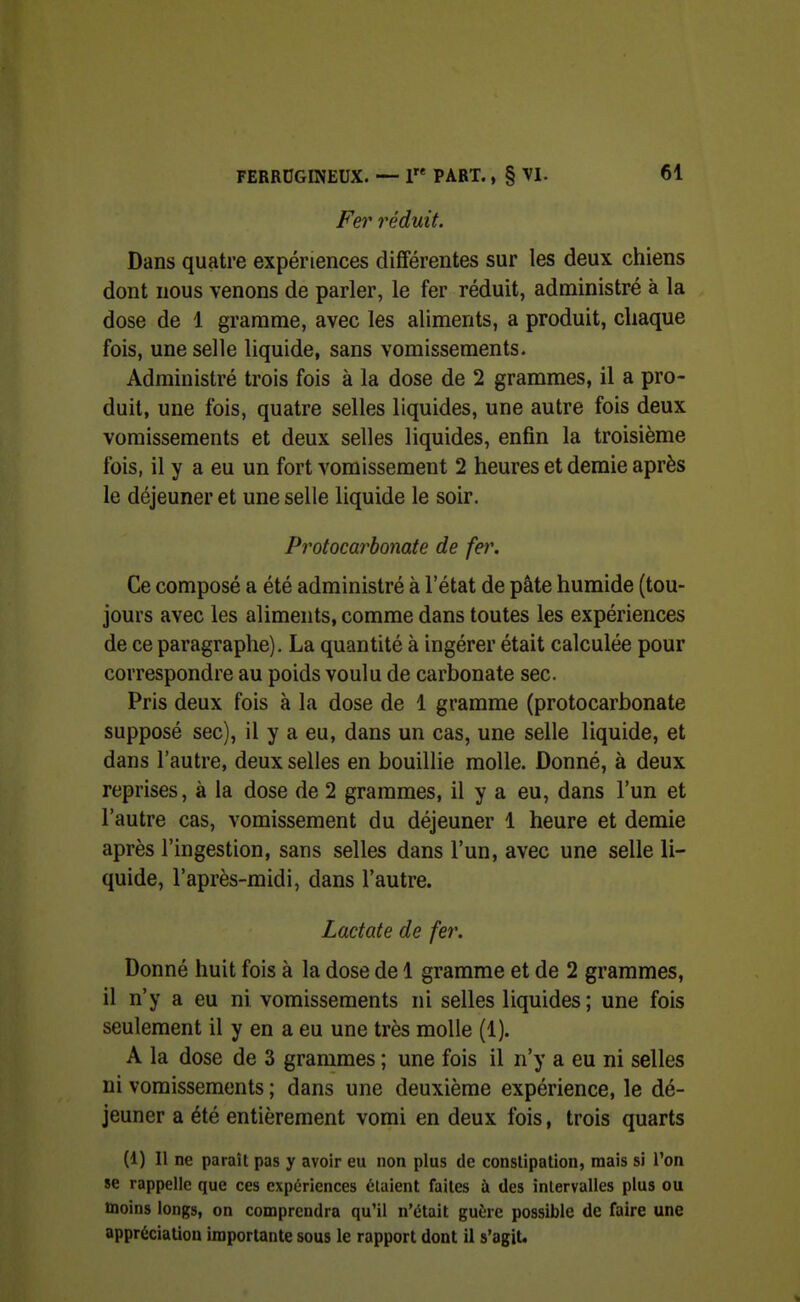 Fei' réduit. Dans quatre expériences différentes sur les deux chiens dont nous venons de parler, le fer réduit, administré à la dose de 1 gramme, avec les aliments, a produit, chaque fois, une selle liquide, sans vomissements. Administré trois fois à la dose de 2 grammes, il a pro- duit, une fois, quatre selles liquides, une autre fois deux vomissements et deux selles liquides, enfin la troisième fois, il y a eu un fort vomissement 2 heures et demie après le déjeuner et une selle liquide le soir. Protocarbonate de fer. Ce composé a été administré à l'état de pâte humide (tou- jours avec les aliments, comme dans toutes les expériences de ce paragraphe). La quantité à ingérer était calculée pour correspondre au poids voulu de carbonate sec. Pris deux fois à la dose de 1 gramme (protocarbonate supposé sec), il y a eu, dans un cas, une selle liquide, et dans l'autre, deux selles en bouillie molle. Donné, à deux reprises, à la dose de 2 grammes, il y a eu, dans l'un et l'autre cas, vomissement du déjeuner 1 heure et demie après l'ingestion, sans selles dans l'un, avec une selle li- quide, l'après-midi, dans l'autre. Lactate de fer. Donné huit fois à la dose de 1 gramme et de 2 grammes, il n'y a eu ni vomissements ni selles liquides; une fois seulement il y en a eu une très molle (1). A la dose de 3 grammes ; une fois il n'y a eu ni selles ni vomissements ; dans une deuxième expérience, le dé- jeuner a été entièrement vomi en deux fois, trois quarts (1) Il ne paraît pas y avoir eu non plus de conslipatioii, mais si l'on se rappelle que ces expériences étaient faites à des intervalles plus ou moins longs, on comprendra qu'il n'était guère possible de faire une appréciation importante sous le rapport dont il s'agit.
