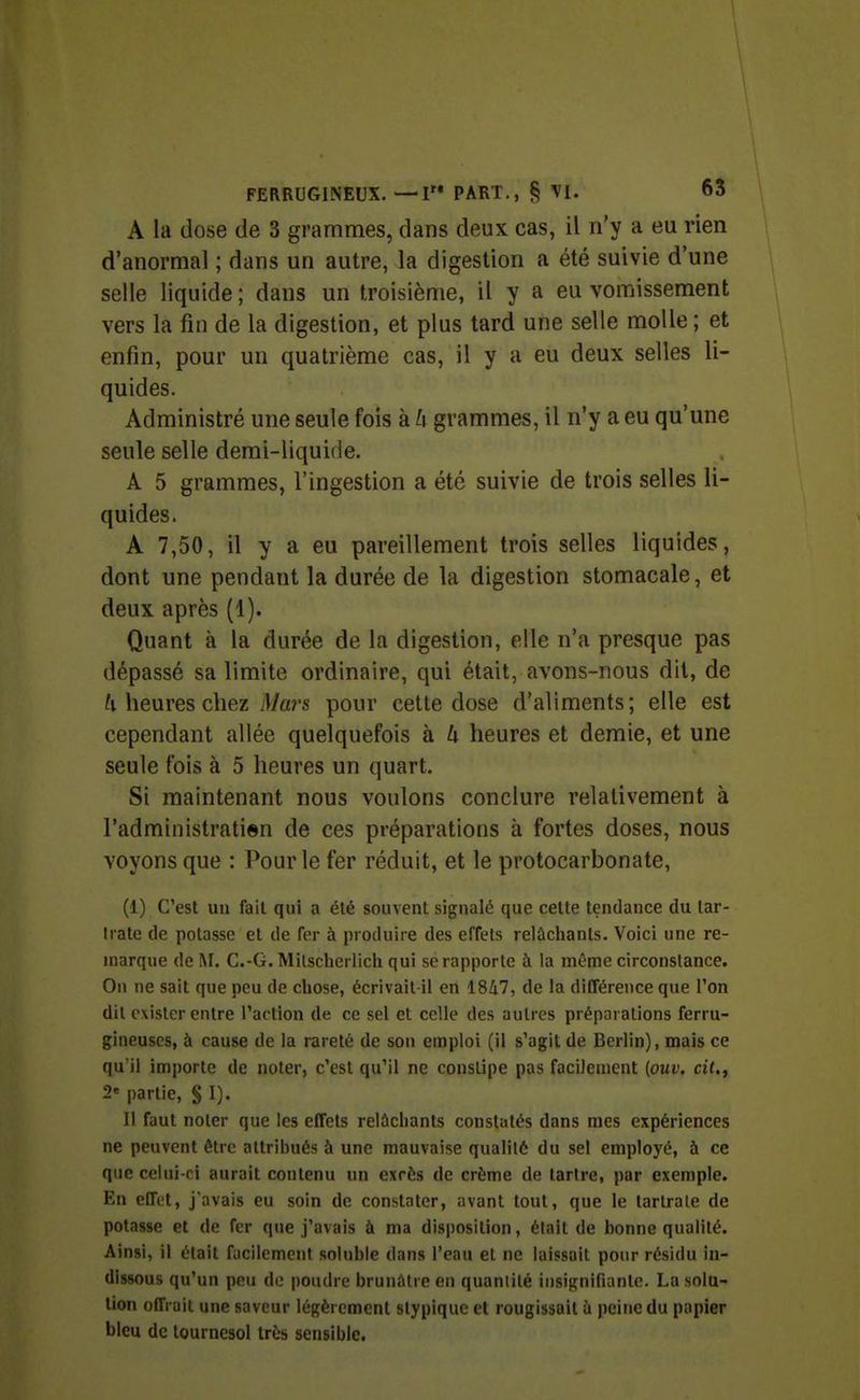 \ 1 FERRUGINEUX. —I PART., § VI. 63 A la dose de 3 grammes, dans deux cas, il n'y a eu rien d'anormal ; dans un autre, la digestion a été suivie d'une selle liquide ; dans un troisième, il y a eu vomissement vers la fin de la digestion, et plus tard une selle molle ; et enfin, pour un quatrième cas, il y a eu deux selles li- quides. Administré une seule fois à h grammes, il n'y a eu qu'une seule selle demi-liquide. A 5 grammes, l'ingestion a été suivie de trois selles li- quides. A 7,50, il y a eu pareillement trois selles liquides, dont une pendant la durée de la digestion stomacale, et deux après (1). Quant à la durée de la digestion, elle n'a presque pas dépassé sa limite ordinaire, qui était, avons-nous dit, de heures chez il/an pour cette dose d'aliments; elle est cependant allée quelquefois à U heures et demie, et une seule fois à 5 heures un quart. Si maintenant nous voulons conclure relativement à l'administratien de ces préparations à fortes doses, nous voyons que : Pour le fer réduit, et le protocarbonate, (1) C'est un fait qui a été souvent signalé que celte tendance du tar- Irate de potasse et de fer à produire des effets relùclianls. Voici une re- marque de !\r. C.-G. Milscherlicli qui se rapporte à la même circonstance. On ne sait que peu de chose, écrivait il en 1847, de la différence que Ton dit exister entre Paclion de ce sel et celle des autres préparations ferru- gineuses, à cause de la rareté de son emploi (il s'agit de Berlin), mais ce qu'il importe de noter, c'est qu'il ne constipe pas facilement (oui'. ci(., 2« partie, § I). Il faut noter que les effets relâchants constatés dans mes expériences ne peuvent être attribués à une mauvaise qualité du sel employé, à ce que celni-ri aurait contenu un excès de crème de tartre, par exemple. En effet, j'avais eu soin de constater, avant tout, que le tartrale de potasse et de fer que j'avais à ma disposition, était de bonne qualité. Ainsi, il était facilement soluble dans l'eau et ne laissait pour résidu in- dissous qu'un peu do poudre brunâtre en quantité insignifiante. La solu- tion offrait une saveur légèrement styplque et rougissait ù peine du papier bleu de tournesol très sensible.