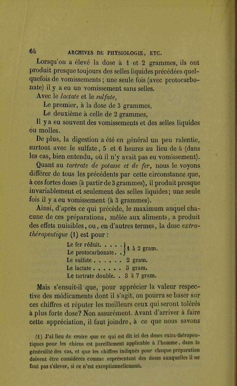 Lorsqu'on a élevé la dose à 1 et 2 grammes, ils ont produit presque toujours des selles liquides précédées quel- quefois de vomissements ; une seule fois (avec protocarbo- nate) il y a eu un vomissement sans selles. Avec le lactate et le sulfate, Le premier, à la dose de 3 grammes, Le deuxième à celle de 2 grammes. Il y a eu souvent des vomissements et des selles liquides ou molles. De plus, la digestion a été en général un peu ralentie, surtout avec le sulfate, 5 et 6 heures au lieu de U (dans les cas, bien entendu, où il n'y avait pas eu vomissement). Quant au tartrate de potasse et de fer^ nous le voyons différer de tous les précédents par cette circonstance que, à ces fortes doses (à partir de 3 grammes), il produit presque invariablement et seulement des selles liquides ; une seule fois il y a eu vomissement (à 3 grammes). Ainsi, d'après ce qui précède, le maximum auquel cha- cune de ces préparations, mêlée aux aliments, a produit des effets nuisibles, ou, en d'autres termes, la dose extra- thérapeutique (1) est pour : Le fer réduit ). , „ T » u . [ 1 à 2 gram. Le protocarbonate. . j Le sulfate 2 gram. Le lactate 3 gram. Le tartrate double. . 3 à 7 gram. Mais s'ensuit-il que, pour apprécier la valeur respec- tive des médicaments dont il s'agit, on pourra se baser sur ces chiffres et réputer les meilleurs ceux qui seront tolérés à plus forte dose? Non assurément. Avant d'arriver à faire cette appréciation, il faut joindre, à ce que nous savons (l) J'ai lieu de croire que ce qui est dit ici des doses extra-tliérapeu- tiques pour les cliiens est pareillement applicable à riiomme, dans la généralité des cas, et que les chiffres indiqués pour chaque préparation doivent être considérés comme représentant des doses auxquelles il uc faut pas s'élever, si ce n'est exceplionncUemeuU