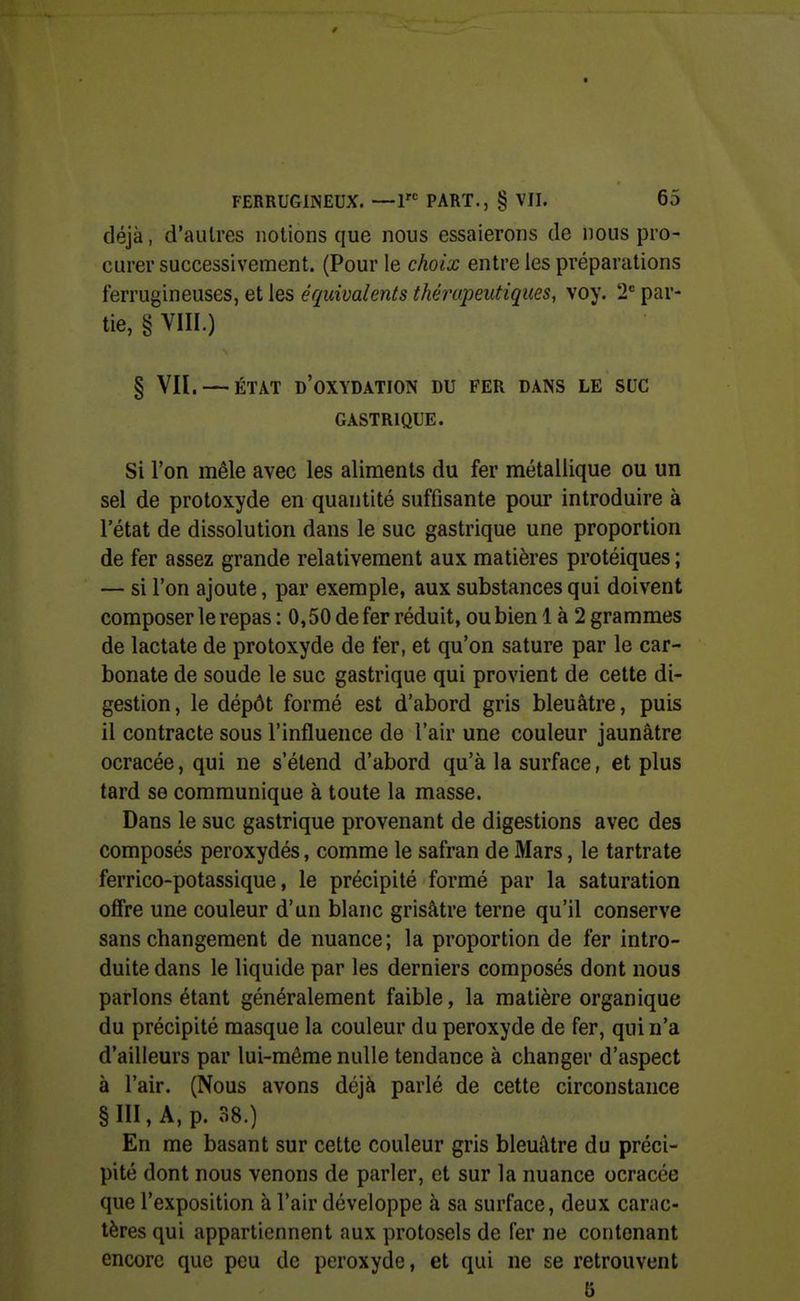 / FERRUGINEUX. —1« PART., § VII. 65 déjà, d'autres notions que nous essaierons de nous pro- curer successivement. (Pour le choix entre les préparations ferrugineuses, et les équivalents thérapeutiques, voy. 2= par- tie, § VIIL) § Vil. — ÉTAT d'oxydation DU FER DANS LE SUC GASTRIQUE. Si l'on mêle avec les aliments du fer métallique ou un sel de protoxyde en quantité suffisante pour introduire à l'état de dissolution dans le suc gastrique une proportion de fer assez grande relativement aux matières protéiques ; — si l'on ajoute, par exemple, aux substances qui doivent composer le repas : 0,50 de fer réduit, ou bien 1 à 2 grammes de lactate de protoxyde de fer, et qu'on sature par le car- bonate de soude le suc gastrique qui provient de cette di- gestion, le dépôt formé est d'abord gris bleuâtre, puis il contracte sous l'influence de l'air une couleur jaunâtre ocracée, qui ne s'étend d'abord qu'à la surface, et plus tard se communique à toute la masse. Dans le suc gastrique provenant de digestions avec des composés peroxydés, comme le safran de Mars, le tartrate ferrico-potassique, le précipité formé par la saturation otfre une couleur d'un blanc grisâtre terne qu'il conserve sans changement de nuance; la proportion de fer intro- duite dans le liquide par les derniers composés dont nous parlons étant généralement faible, la matière organique du précipité masque la couleur du peroxyde de fer, qui n'a d'ailleurs par lui-même nulle tendance à changer d'aspect à l'air. (Nous avons déjà parlé de cette circonstance §111, A, p. 38.) En me basant sur cette couleur gris bleuâtre du préci- pité dont nous venons de parler, et sur la nuance ocracée que l'exposition à l'air développe à sa surface, deux carac- tères qui appartiennent aux protosels de fer ne contenant encore que peu de peroxyde, et qui ne se retrouvent