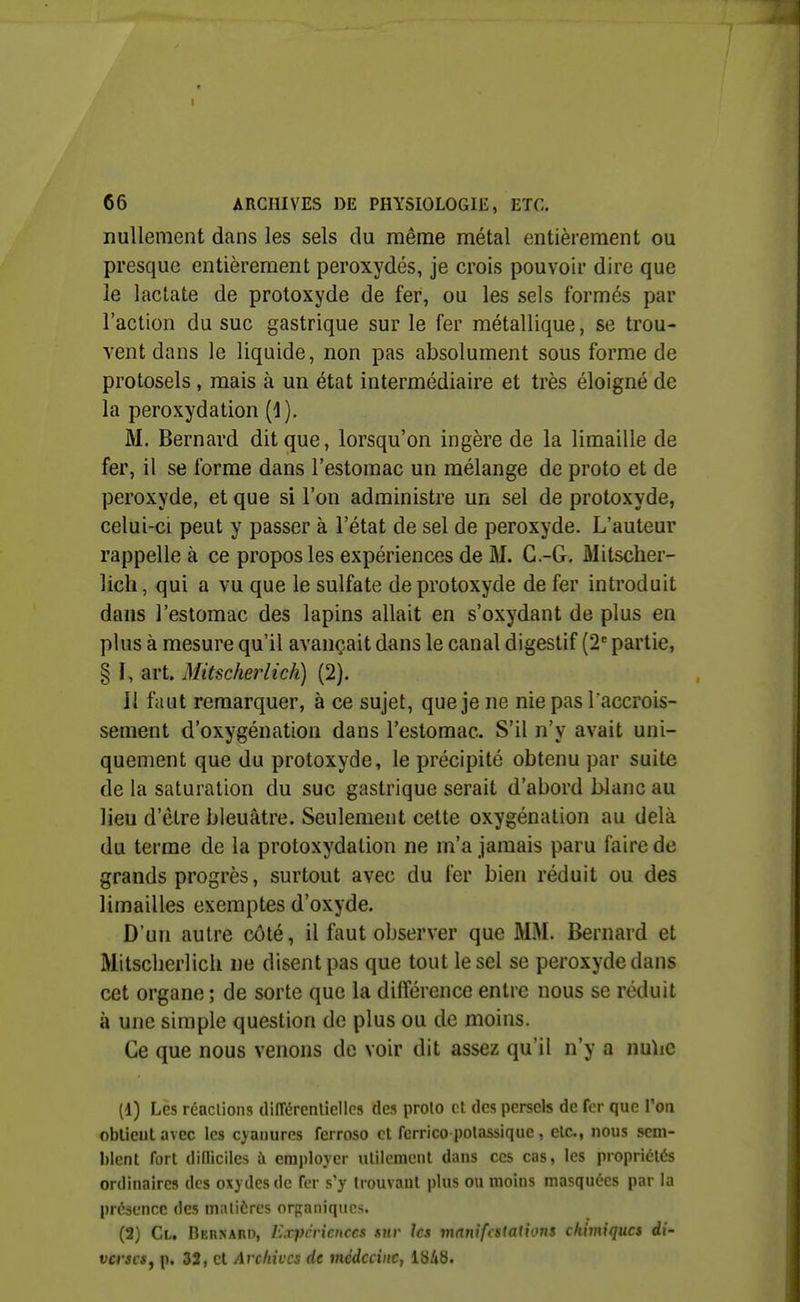 nullement dans les sels du même métal entièrement ou presque entièrement peroxydes, je crois pouvoir dire que le lactate de protoxyde de fer, ou les sels formés par l'action du suc gastrique sur le fer métallique, se trou- vent dans le liquide, non pas absolument sous forme de protosels , mais à un état intermédiaire et très éloigné de la peroxydation (1). M. Bernard dit que, lorsqu'on ingère de la limaille de fer, il se forme dans l'estomac un mélange de proto et de peroxyde, et que si l'on administre un sel de protoxyde, celui-ci peut y passer à l'état de sel de peroxyde. L'auteur rappelle à ce propos les expériences de M. C.-G, Mitsclier- lich, qui a vu que le sulfate de protoxyde de fer introduit dans l'estomac des lapins allait en s'oxydant de plus en plus à mesure qu'il avançait dans le canal digestif (2^ partie, § I, art. Mitscherlich) (2). JI faut remarquer, à ce sujet, que je ne nie pas l'accrois- sement d'oxygénation dans l'estomac. S'il n'y avait uni- quement que du protoxyde, le précipité obtenu par suite de la saturation du suc gastrique serait d'abord blanc au lieu d'être bleuâtre. Seulement cette oxygénation au delà du terme de la protoxydation ne m'a jamais paru faire de grands progrès, surtout avec du fer bien réduit ou des limailles exemptes d'oxyde. D'un autre côté, il faut observer que MM. Bernard et Mitsclierlich ne disent pas que tout le sel se peroxyde dans cet organe ; de sorte que la différence entre nous se réduit à une simple question de plus ou de moins. Ce que nous venons de voir dit assez qu'il n'y a nu\ie (1) Les réactions tliiïérenlicllcs des proto et des persels de fer que Von obtient avec les cyanures ferroso et fcrrico potassique , etc., nous sem- blent fort dinicileà à employer utilement dans ces cas, les propriétés ordinaires des oxydes de Ter s'y trouvant plus ou moins masquées par la présence des matières organiques. (2) Cl. Bernard, Expériences sur les vianifcsiations chimiques di- verses j p. 32, cl Archives de médecine, 1848.