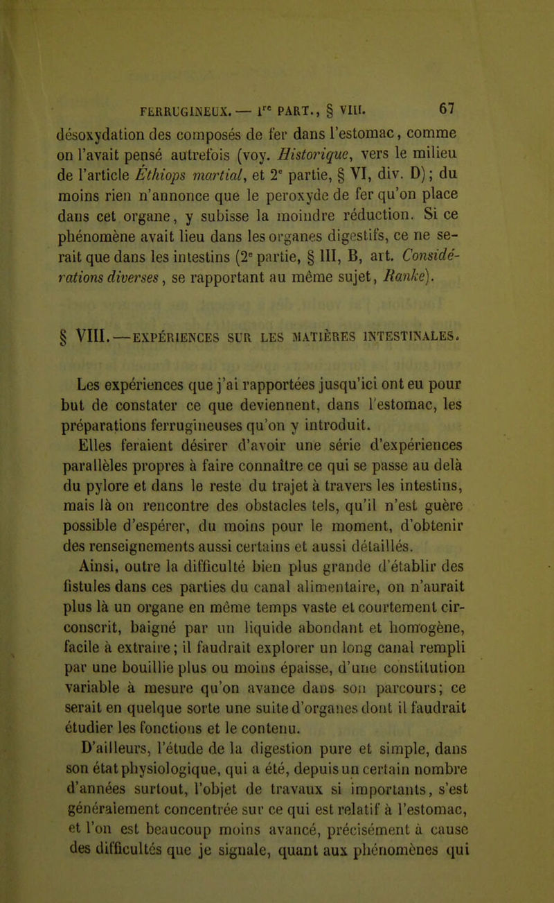 (lésoxydation des composés de fer dans l'estomac, comme on l'avait pensé autrefois (voy. Historique, vers le milieu de l'article Éthiops martial, et 2° partie, § VI, div. D) ; du moins rien n'annonce que le peroxyde de fer qu'on place dans cet organe, y subisse la moindre réduction. Si ce phénomène avait lieu dans les organes digestifs, ce ne se- rait que dans les intestins (2^ partie, § 111, B, art. Considé- rations diverses, se rapportant au même sujet, Ranké). § VIII.—EXPÉRIENCES SUR LES MATIÈRES INTESTINALES. Les expériences que j'ai rapportées jusqu'ici ont eu pour but de constater ce que deviennent, dans Testomac, les préparations ferrugineuses qu'on y introduit. Elles feraient désirer d'avoir une série d'expériences parallèles propres à faire connaître ce qui se passe au delà du pylore et dans le reste du trajet à travers les intestins, mais là on rencontre des obstacles tels, qu'il n'est guère possible d'espérer, du moins pour le moment, d'obtenir des renseignements aussi certains et aussi détaillés. Ainsi, outre la difficulté bien plus grande d'établir des fistules dans ces parties du canal alimentaire, on n'aurait plus là un organe en même temps vaste et courtement cir- conscrit, baigné par un liquide abondant et homogène, facile à extraire ; il faudrait explorer un long canal rempli par une bouillie plus ou moins épaisse, d'une constitution variable à mesure qu'on avance dans son parcours; ce serait en quelque sorte une suite d'organes dont il faudrait étudier les fonctions et le contenu. D'ailleurs, l'étude de la digestion pure et simple, dans son état physiologique, qui a été, depuis un certain nombre d'années surtout, l'objet de trjivaux si importants, s'est généralement concentrée sur ce qui est relatif à l'estomac, et l'on est beaucoup moins avancé, précisément à cause des difficultés que je signale, quant aux phénomènes qui
