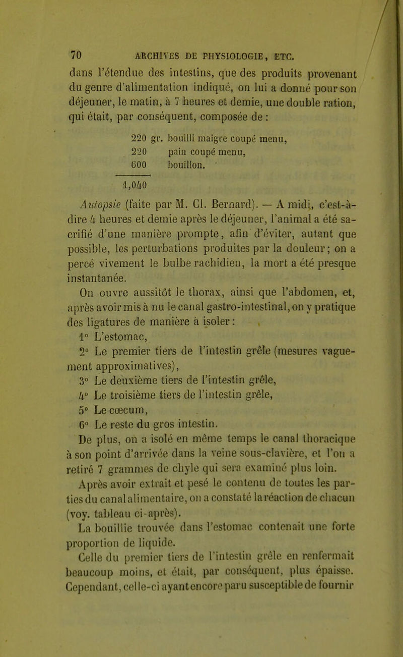 dans l'étendue des intestins, que des produits provenant du genre d'alimentation indique, on lui a donné pour son déjeuner, le matin, à 7 heures et demie, une double ration, qui était, par conséquent, composée de : 220 gr. bouilli maigre coupé menu, 220 pain coupé menu, 600 bouillon. l,OZiO Autopsie (faite par M. Ci. Bernard). — A midi, c'est-à- dire h heures et demie après le déjeuner, l'animal a été sa- crifié d'une manière prompte, afin d'éviter, autant que possible, les perturbations produites par la douleur; on a percé vivement le bulbe rachidien, la mort a été presque instantanée. On ouvre aussitôt le thorax, ainsi que l'abdomen, et, après avoir mis à nu le canal gastro-intestinal, on y pratique des ligatures de manière à isoler : 1° L'estomac, 2° Le premier tiers de l'intestin grêle (mesures vague- ment approximatives), 3° Le deuxième tiers de l'intestin grêle, k° Le troisième tiers de l'intestin grêle, 5° Le cœcum, 6° Le reste du gros intestin. De plus, on a isolé en même temps le canal tlioracique à son point d'arrivée dans la veine sous-clavière, et l'on a retiré 7 grammes de chyle qui sera examiné plus loin. Après avoir extrait et pesé le contenu de toutes les par- ties du canal alimentaire, on a constaté la réaction de chacun (voy. tableau ci-après). La bouillie trouvée dans l'estomac contenait une forte proportion de liquide. Celle du premier tiers de l'intestin grêle en renfermait beaucoup moins, et était, par conséquent, plus épaisse. Cependant, celle-ci ayantencoreparu susceptible de fournir