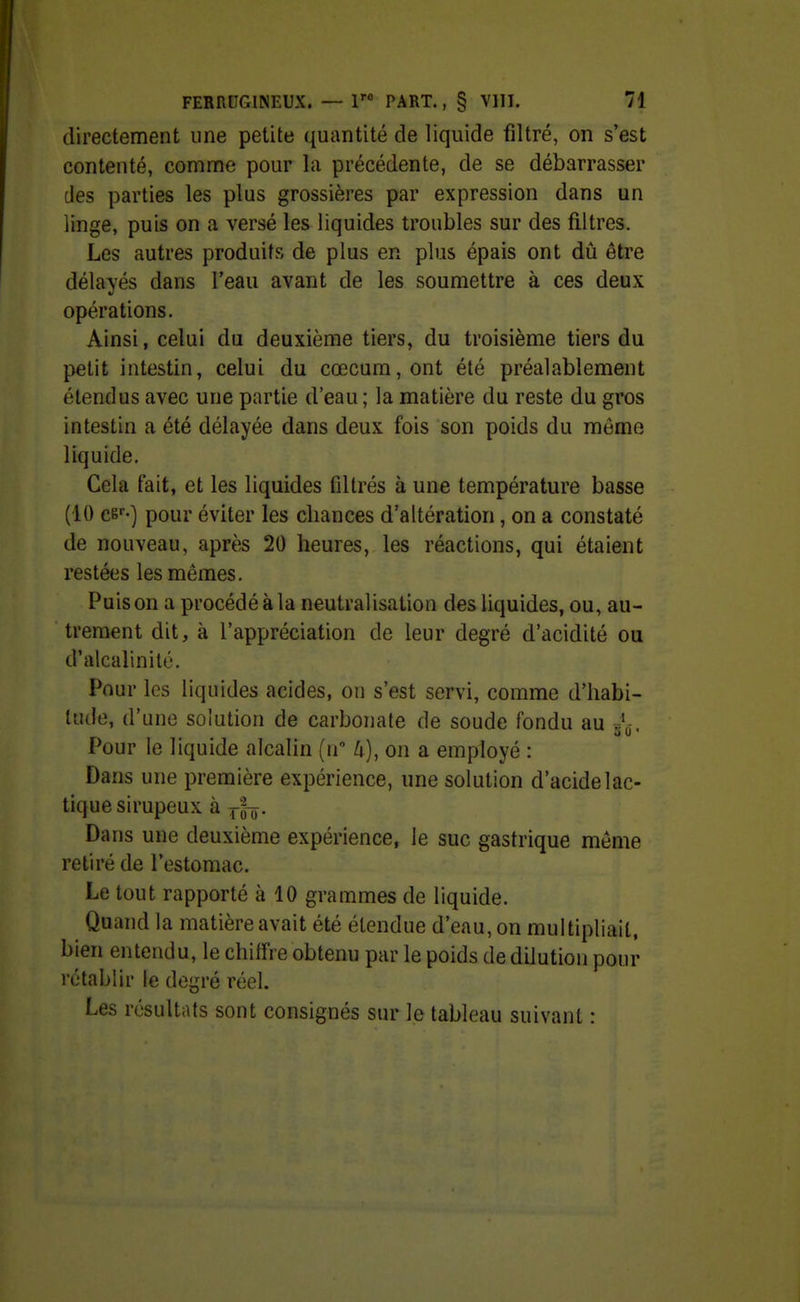 directement une petite quantité de liquide filtré, on s'est contenté, comme pour la précédente, de se débarrasser des parties les plus grossières par expression dans un linge, puis on a versé les liquides troubles sur des filtres. Les autres produits de plus en plus épais ont dû être délayés dans l'eau avant de les soumettre à ces deux opérations. Ainsi, celui du deuxième tiers, du troisième tiers du petit intestin, celui du cœcum,ont été préalablement étendus avec une partie d'eau ; la matière du reste du gros intestin a été délayée dans deux fois son poids du môme liquide. Cela fait, et les liquides filtrés à une température basse (10 ce-) pour éviter les chances d'altération, on a constaté de nouveau, après 20 heures, les réactions, qui étaient restées les mêmes. Puis on a procédé à la neutralisation des liquides, ou, au- trement dit, à l'appréciation de leur degré d'acidité ou d'alcalinité. Pour les liquides acides, on s'est servi, comme d'habi- tude, d'une solution de carbonate de soude fondu au A. Pour le liquide alcalin (n k), on a employé : Dans une première expérience, une solution d'acide lac- tique sirupeux à Dans une deuxième expérience, le suc gastrique môme retiré de l'estomac. Le tout rapporté à 10 grammes de liquide. Quand la matière avait été étendue d'eau, on multipliait, bien entendu, le chiffre obtenu par le poids de dilution pour rétablir le degré réel. Les résultats sont consignés sur le tableau suivant :