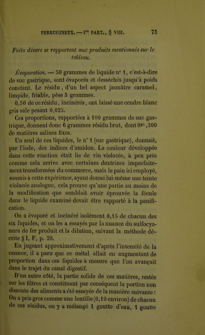 Faits divers se rapportant aux produits mentionnés sur le tableau. Kvaporation. — 50 grammes de liquide n° 1, c'est-à-dire de suc gastrique, sont évaporés et desséchés jusqu'à poids constant. Le résidu, d'un bel aspect jaunâtre caramel, limpide, friable, pèse 3 grammes. 0,50 de ce résidu, incinérés, ont laissé une cendre blanc gris sale pesant 0,025. Ces proportions, rapportées à 100 grammes de suc gas- trique, donnent donc 6 grammes résidu brut, dont 0s'-,300 de matières salines fixes. Un seul de ces liquides, le n 1 (suc gastrique), donnait, par l'iode, des indices d'amidon. La couleur développée dans cette réaction était lie de vin violacée, à peu près comme cela arrive avec certaines dextrines imparfaite- ment transformées du commerce, mais le pain ici employé, soumis à cette expérience, ayant donné lui-même une teinte violacée analogue, cela prouve qu'une partie au moins de la modification que semblait avoir éprouvée la fécule dans le liquide examiné devait être rapporté à la panifi- cation. On a évaporé et incinéré isolément 0,15 de chacun des six liquides, et on les a essayés par la nuance du sulfocya- nure de fer produit et la dilution, suivant la méthode dé- crite § I, F, p. 20. En jugeant approximativement d'après l'intensité de la nuance, il a paru que ce métal allait en augmentant de proportion dans ces liquides à mesure que l'on avançait dans le trajet du canal digestif. D'un autre côté, la partie solide de ces matières, restée sur les filtres et constituant par conséquent la portion non dissoute des aliments a été essayée de la manière suivante : On a pris gros comme une lentille (0,10 environ) de chacun de ces résidus, on y a mélangé 1 goutte d'eau, 1 goutte