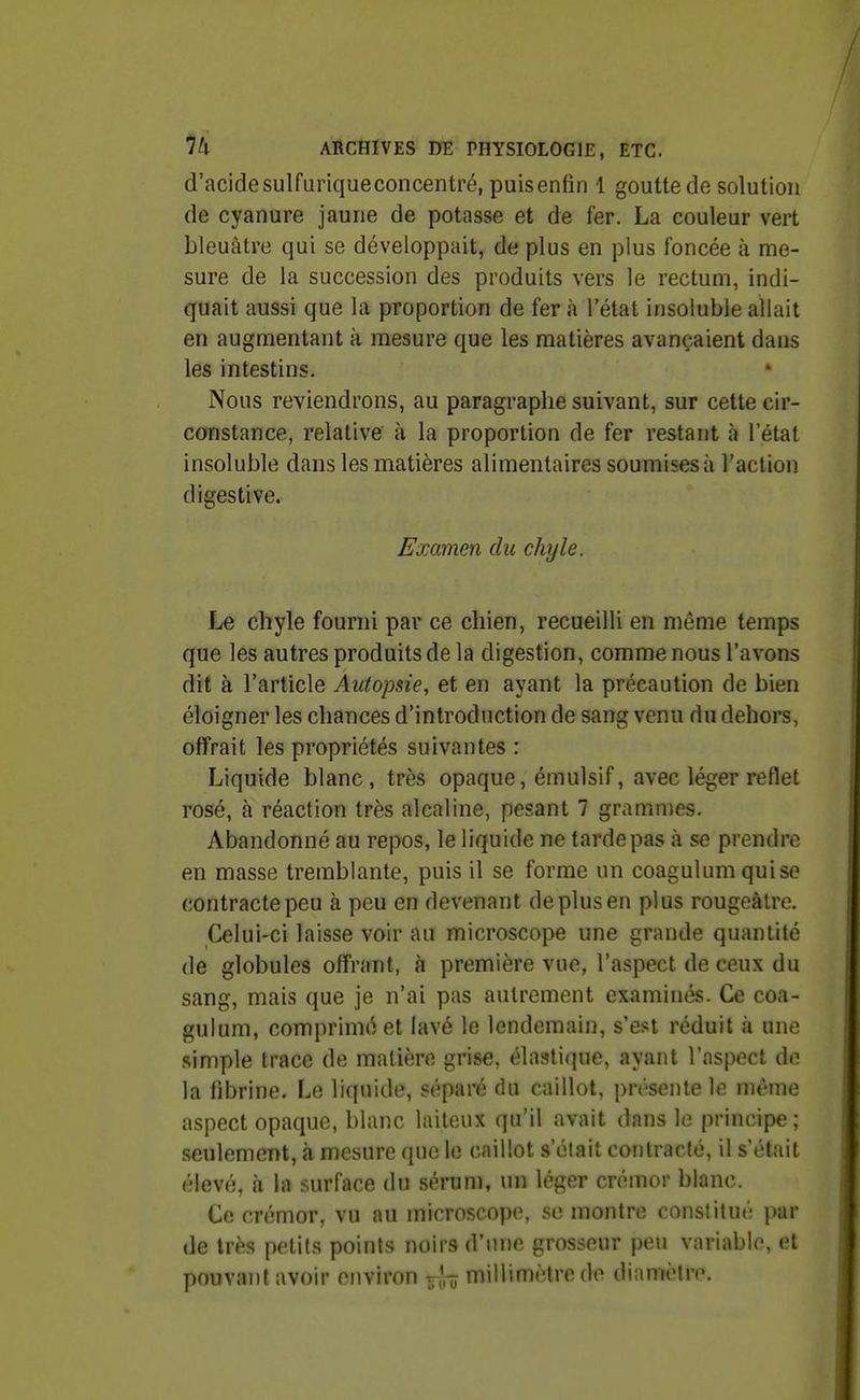d'acidesulfuriqueconcentré, puisenfin 1 gouttede solution de cyanure jaune de potasse et de fer. La couleur vert bleuâtre qui se développait, de plus en plus foncée à me- sure de la succession des produits vers le rectum, indi- quait aussi que la proportion de fer à l'état insoluble allait en augmentant à mesure que les matières avançaient dans les intestins. Nous reviendrons, au paragraphe suivant, sur cette cir- constance, relative' à la proportion de fer restant à l'état insoluble dans les matières alimentaires soumises à l'action digestive. Examen du chyle. Le chyle fourni par ce chien, recueilli en même temps que les autres produits de la digestion, comme nous l'avons dit à l'article Autopsie, et en ayant la précaution de bien éloigner les chances d'introduction de sang venu du dehors, offrait les propriétés suivantes : Liquide blanc, très opaque, émulsif, avec léger reflet rosé, à réaction très alcaline, pesant 7 grammes. Abandonné au repos, le liquide ne tarde pas à se prendre en masse tremblante, puis il se forme un coagulum quise contracte peu à peu en devenant de plus en plus rougeàlre. Celui-ci laisse voir au microscope une grande quantité de globules offrant, cà première vue, l'aspect de ceux du sang, mais que je n'ai pas autrement examinés. Ce coa- gulum, comprimé et lavé le lendemain, s'est réduit à une simple trace de matière grise, élastique, ayant l'aspect de la fibrine. Le liquide, séparé du caillot, présente le même aspect opaque, blanc laiteux qu'il avait dans le principe ; seulement, à mesure que le caillot s'était contracté, il s'était élevé, à la surface du sérum, un léger crémor blanc. Ce crémor, vu au microscope, se montre constitué par de très petits points noirs d'une grosseur peu variable, et pouvant avoir environ *^rô millimètre do dinmotro.