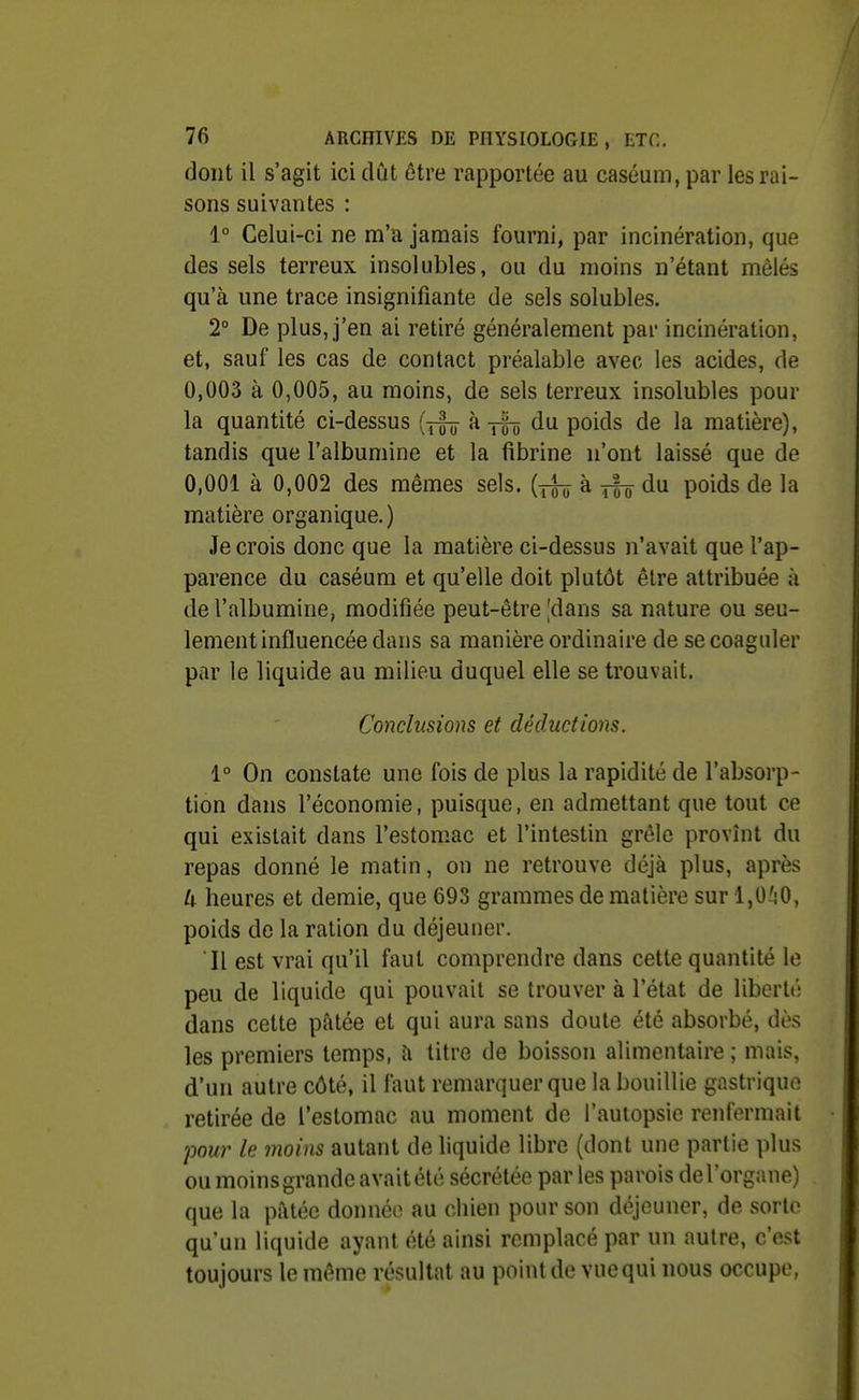 dont il s'agit ici dût être rapportée au caséum, par les rai- sons suivantes : 1° Celui-ci ne m'a jamais fourni, par incinération, que des sels terreux insolubles, ou du moins n'étant mêlés qu'à une trace insignifiante de sels solubles. 2° De plus, j'en ai retiré généralement par incinération, et, sauf les cas de contact préalable avec les acides, de 0,003 à 0,005, au moins, de sels terreux insolubles pour la quantité ci-dessus {j^ k jfô du poids de la matière), tandis que l'albumine et la fibrine n'ont laissé que de 0,001 à 0,002 des mêmes sels, [j^ k du. poids de la matière organique.) Je crois donc que la matière ci-dessus n'avait que l'ap- parence du caséum et qu'elle doit plutôt être attribuée à de l'albumine, modifiée peut-être'dans sa nature ou seu- lement influencée dans sa manière ordinaire de se coaguler par le liquide au milieu duquel elle se trouvait. Conclusions et déductions. 1° On constate une fois de plus la rapidité de l'absorp- tion dans l'économie, puisque, en admettant que tout ce qui existait dans l'estomac et l'intestin grêle provînt du repas donné le matin, on ne retrouve déjà plus, après U heures et demie, que 693 grammes de matière sur 1,0^!0, poids de la ration du déjeuner. Il est vrai qu'il faut comprendre dans cette quantité le peu de liquide qui pouvait se trouver à l'état de libcrlé dans cette pâtée et qui aura sans doute été absorbé, dès les premiers temps, à titre de boisson alimentaire ; mais, d'un autre côté, il faut remarquer que la bouillie gastrique retirée de l'estomac au moment de l'autopsie renfermait pour le moins autant de liquide libre (dont une partie plus ou moins grande avait été sécrétée par les parois de l'organe) que la pâtée donnée au chien pour son déjeuner, de sorte qu'un liquide ayant été ainsi remplacé par un autre, c'est toujours le même résultat au point de vue qui nous occupe,