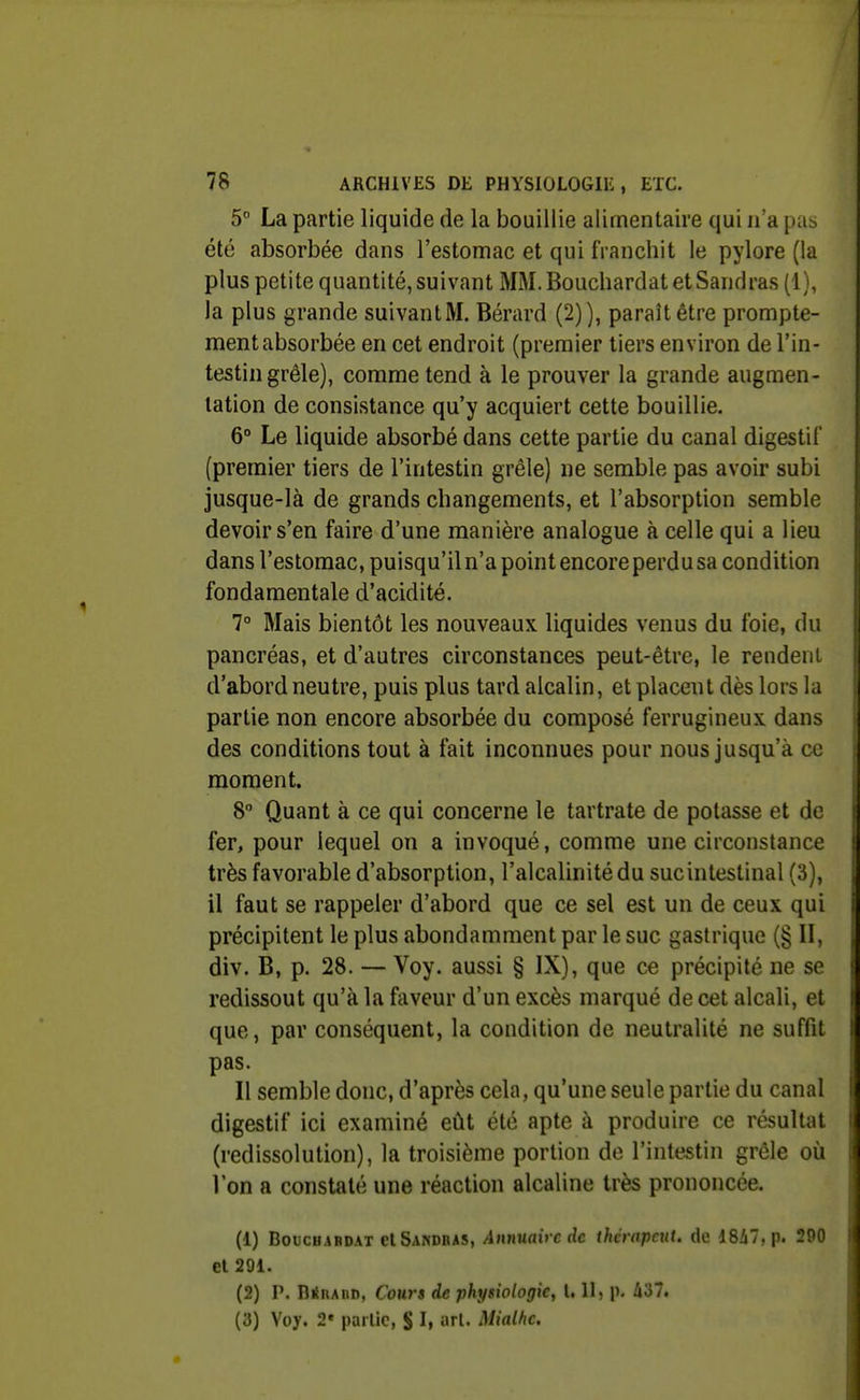 5 La partie liquide de la bouillie alimentaire qui n'a pas été absorbée dans l'estomac et qui franchit le pylore (la plus petite quantité, suivant MM. Bouchardat et Sandras (1), la plus grande suivant M. Bérard (2)), paraît être prompte- ment absorbée en cet endroit (premier tiers environ de l'in- testin grêle), comme tend à le prouver la grande augmen- tation de consistance qu'y acquiert cette bouillie. 6° Le liquide absorbé dans cette partie du canal digestif (premier tiers de l'intestin grêle) ne semble pas avoir subi jusque-là de grands changements, et l'absorption semble devoir s'en faire d'une manière analogue à celle qui a lieu dans l'estomac, puisqu'il n'a point encore perdu sa condition fondamentale d'acidité. 7° Mais bientôt les nouveaux liquides venus du foie, du pancréas, et d'autres circonstances peut-être, le rendent d'abord neutre, puis plus tard alcalin, et placeut dès lors la partie non encore absorbée du composé ferrugineux dans des conditions tout à fait inconnues pour nous jusqu'à ce moment. 8° Quant à ce qui concerne le tartrate de potasse et de fer, pour lequel on a invoqué, comme une circonstance très favorable d'absorption, l'alcalinité du sucintestinal (3), il faut se rappeler d'abord que ce sel est un de ceux qui précipitent le plus abondamment par le suc gastrique (§ II, div. B, p. 28. — Voy. aussi § IX), que ce précipité ne se redissout qu'à la faveur d'un excès marqué de cet alcali, et que, par conséquent, la condition de neutralité ne suffit pas. Il semble donc, d'après cela, qu'une seule partie du canal digestif ici examiné eût été apte à produire ce résultat (redissolution), la troisième portion de l'intestin grêle où l'on a constaté une réaction alcaline très prononcée. (1) BoucHAHDAT elSANDBAS, Aunuav c dc ihcmpcut. de 18i7, p. 290 et 291. (2) P. DÉnABD, Cours de physiologie, 1.11, p. 437. (3) Voy. 2» partie, S I» art. Mialhc.