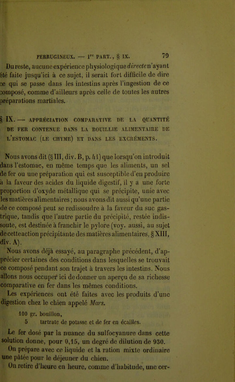 Dureste, aucune expérience physiologiquerferÉ'c^é'n'ayant été faite jusqu'ici à ce sujet, il serait fort difficile de dire ee qui se passe dans les intestins après l'ingestion de ce composé, comme d'ailleurs après celle de toutes les autres préparations martiales. § ix. — appréciation comparative de la quantité de fer contenue dans la bouillie alimentaire de l'estomac (le chyme) et dans les excréments. Nous avons dit (§ III, div. B, p. lil) que lorsqu'on introduit dans l'estomac, en même temps que les aliments, un sel de fer ou une préparation qui est susceptible d'en produire à la faveur des acides du liquide digestif, il y a une forte proportion d'oxyde métallique qui se précipite, unie avec les matières alimentaires; nous avons dit aussi qu'une partie de ce composé peut se redissoudre à la faveur du suc gas- trique, tandis que l'autre partie du précipité, restée indis- soute, est destinée à franchir le pylore (voy. aussi, au sujet de cetteaction précipitante des matières alimentaires, § XIII, div. A). Nous avons déjà essayé, au paragraphe précédent, d'ap- précier certaines des conditions dans lesquelles se trouvait ce composé pendant son trajet à travers les intestins. Nous allons nous occuper ici de donner un aperçu de sa richesse comparative en fer dans les mêmes conditions. Les expériences ont été faites avec les produits d'une digestion chez le chien appelé Mars. 100 gr. bouillon, 5 tartratc de potasse et de fer en écailles. Le fer dosé par la nuance du sulfocyanuro dans cette solution donne, pour 0,15, un degré de dilution de 930. On prépare avec ce liquide et la ration mixte ordinaire une pâtée pour le déjeuner du chien. On retire d'iieure en heure, comme d'habitude, une cer-