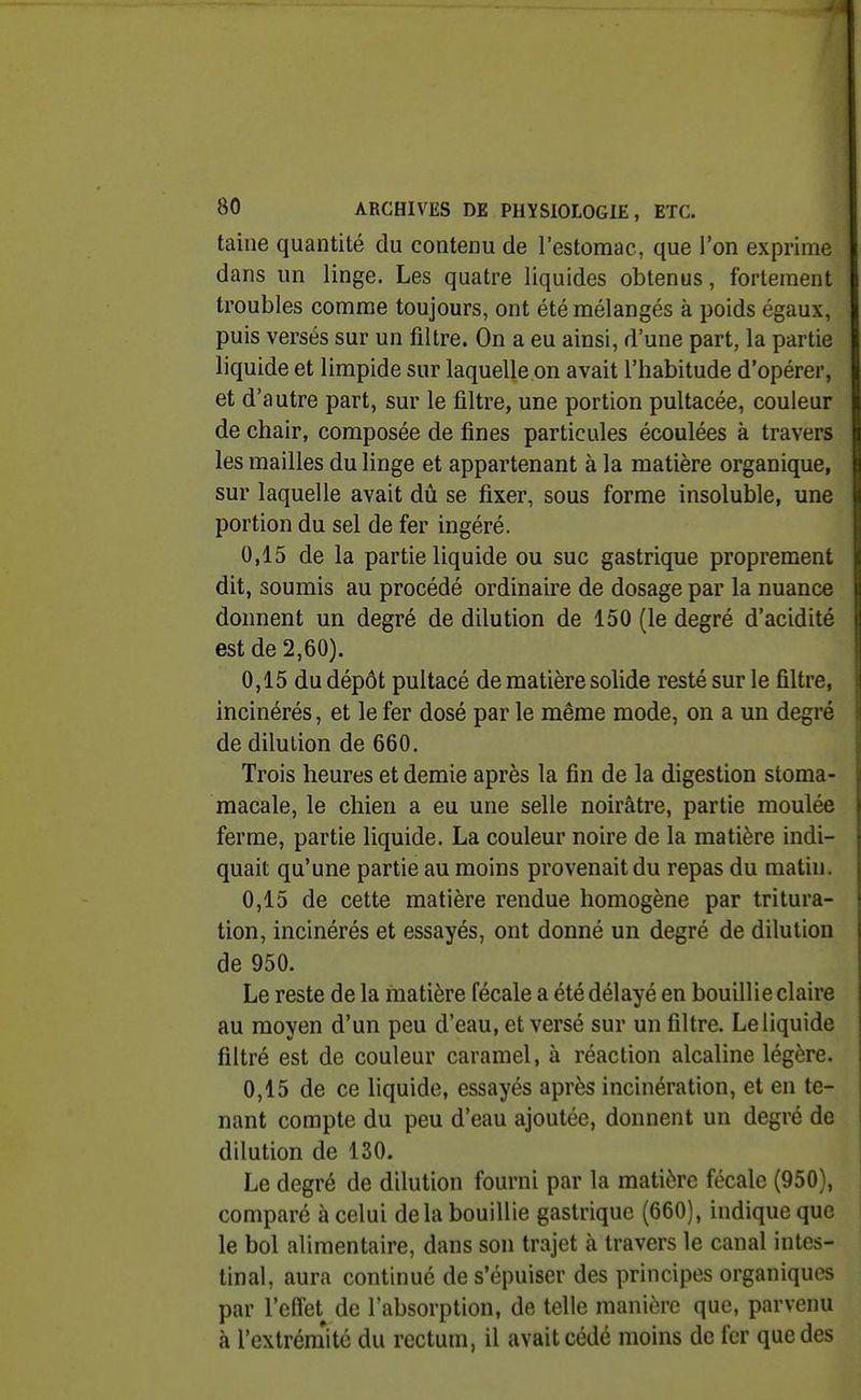 taine quantité du contenu de l'estomac, que l'on exprime dans un linge. Les quatre liquides obtenus, fortement troubles comme toujours, ont été mélangés à poids égaux, puis versés sur un filtre. On a eu ainsi, d'une part, la partie liquide et limpide sur laquelle on avait l'habitude d'opérer, et d'autre part, sur le filtre, une portion pultacée, couleur de chair, composée de fines particules écoulées à travers les mailles du linge et appartenant à la matière organique, sur laquelle avait dû se fixer, sous forme insoluble, une portion du sel de fer ingéré. 0,15 de la partie liquide ou suc gastrique proprement dit, soumis au procédé ordinaire de dosage par la nuance donnent un degré de dilution de 150 (le degré d'acidité est de 2,60). 0,15 du dépôt pultacé de matière solide resté sur le filtre, incinérés, et le fer dosé par le même mode, on a un degré de dilution de 660. Trois heures et demie après la fin de la digestion stoma- macale, le chien a eu une selle noirâtre, partie moulée ferme, partie liquide. La couleur noire de la matière indi- quait qu'une partie au moins provenait du repas du matin. 0,15 de cette matière rendue homogène par tritura- tion, incinérés et essayés, ont donné un degré de dilution de 950. Le reste de la matière fécale a été délayé en bouillie claire au moyen d'un peu d'eau, et versé sur un filtre. Le liquide filtré est de couleur caramel, à réaction alcaline légère. 0,15 de ce liquide, essayés après incinération, et en te- nant compte du peu d'eau ajoutée, donnent un degré de dilution de 130. Le degré de dilution fourni par la matière fécale (950), comparé à celui delà bouillie gastrique (660), indique que le bol alimentaire, dans son trajet à travers le canal intes- tinal, aura continué de s'épuiser des principes organiques par l'effet de l'absorption, de telle manière que, parvenu à l'extrém'ité du rectum, il avait cédé moins de fer que des