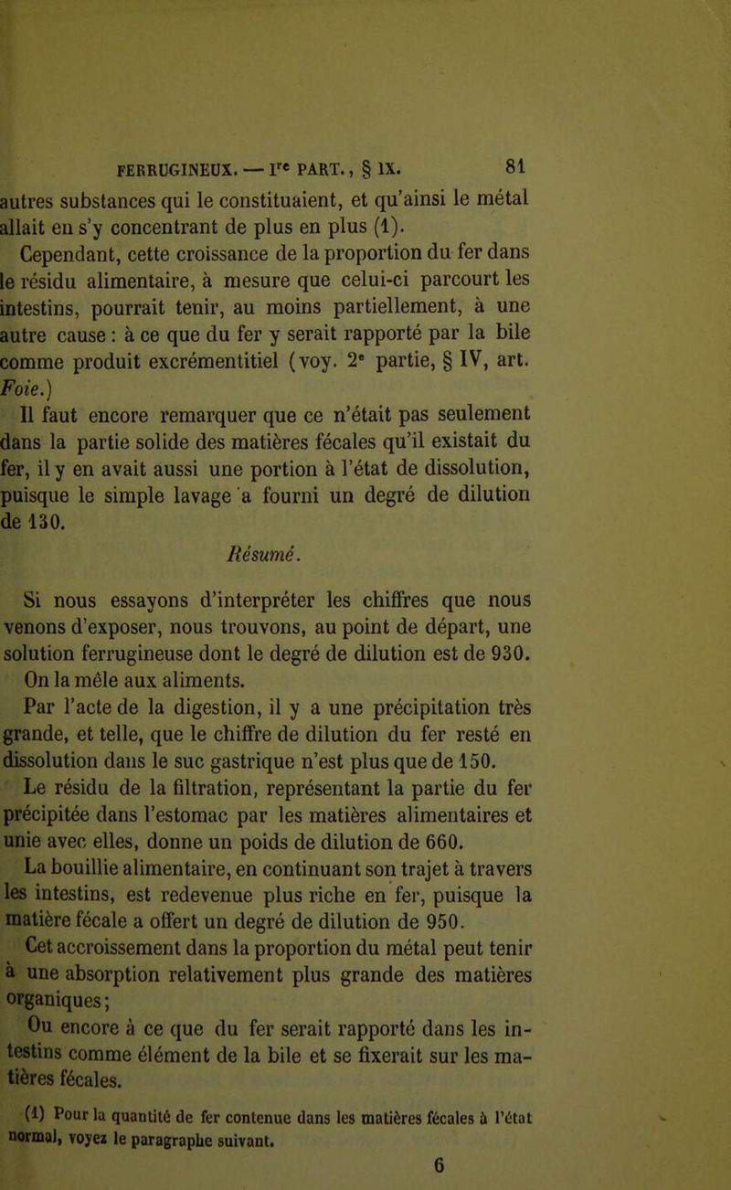autres substances qui le constituaient, et qu'ainsi le métal allait en s'y concentrant de plus en plus (1). Cependant, cette croissance de la proportion du fer dans le résidu alimentaire, à mesure que celui-ci parcourt les intestins, pourrait tenir, au moins partiellement, à une autre cause : à ce que du fer y serait rapporté par la bile comme produit excrémentitiel (voy. 2 partie, § IV, art. Foie.) 11 faut encore remarquer que ce n'était pas seulement dans la partie solide des matières fécales qu'il existait du fer, il y en avait aussi une portion à l'état de dissolution, puisque le simple lavage a fourni un degré de dilution de 130. Résumé. Si nous essayons d'interpréter les chiffres que nous venons d'exposer, nous trouvons, au point de départ, une solution ferrugineuse dont le degré de dilution est de 930. On la mêle aux aliments. Par l'acte de la digestion, il y a une précipitation très grande, et telle, que le chiffre de dilution du fer resté en dissolution dans le suc gastrique n'est plus que de 150. Le résidu de la filtration, représentant la partie du fer précipitée dans l'estomac par les matières alimentaires et unie avec elles, donne un poids de dilution de 660. La bouillie alimentaire, en continuant son trajet à travers les intestins, est redevenue plus riche en fer, puisque la matière fécale a offert un degré de dilution de 950. Cet accroissement dans la proportion du métal peut tenir à une absorption relativement plus grande des matières organiques; Ou encore à ce que du fer serait rapporté dans les in- testins comme élément de la bile et se fixerait sur les ma- tières fécales. (1) Pour ia quanliié de fer contenue dans les matières fécales ù l'ùtat normal, voyei le paragraphe suivant. 6