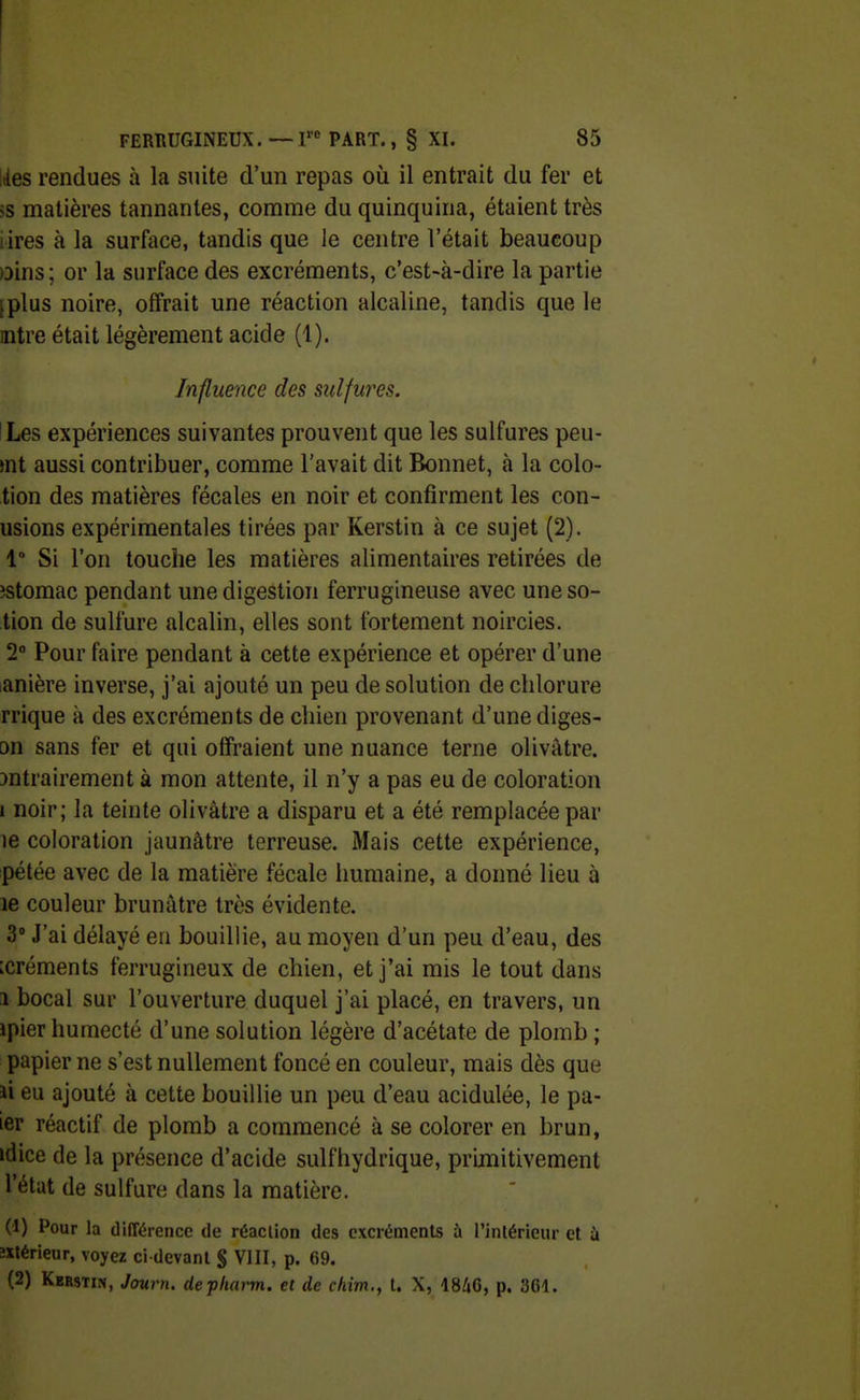 ,des rendues à la suite d'un repas où il entrait du fer et >s matières tannantes, comme du quinquina, étaient très lires à la surface, tandis que le centre l'était beaucoup )Dins; or la surface des excréments, c'est-à-dire la partie [plus noire, offrait une réaction alcaline, tandis que le mtre était légèrement acide (1). Influence des sulfures. ILes expériences suivantes prouvent que les sulfures peu- mt aussi contribuer, comme l'avait dit Bonnet, à la colo- tion des matières fécales en noir et confirment les con- usions expérimentales tirées par Kerstin à ce sujet (2). 1° Si l'on touche les matières alimentaires retirées de îstomac pendant une digestion ferrugineuse avec uneso- tion de sulfure alcalin, elles sont fortement noircies. 2° Pour faire pendant à cette expérience et opérer d'une lanière inverse, j'ai ajouté un peu de solution de chlorure rrique à des excréments de chien provenant d'une diges- on sans fer et qui offraient une nuance terne olivâtre, ^ntrairement à mon attente, il n'y a pas eu de coloration i noir; la teinte olivâtre a disparu et a été remplacée par le coloration jaunâtre terreuse. Mais cette expérience, pétée avec de la matière fécale humaine, a donné lieu à le couleur brunâtre très évidente. 3 J'ai délayé eu bouillie, au moyeu d'un peu d'eau, des :créments ferrugineux de chien, et j'ai rais le tout dans î bocal sur l'ouverture duquel j'ai placé, en travers, un ipier humecté d'une solution légère d'acétate de plomb ; papier ne s'est nullement foncé en couleur, mais dès que ii eu ajouté à cette bouillie un peu d'eau acidulée, le pa- ier réactif de plomb a commencé à se colorer en brun, idice de la présence d'acide sulfhydrique, primitivement l'état de sulfure dans la matière. (1) Pour la différence de réaction des excréments à l'intérieur et ù îxtérieur, voyez ci devant § VIII, p. 69. (2) Kerstin, Journ. depliarm. et de chim., t. X, 1846, p. 361.