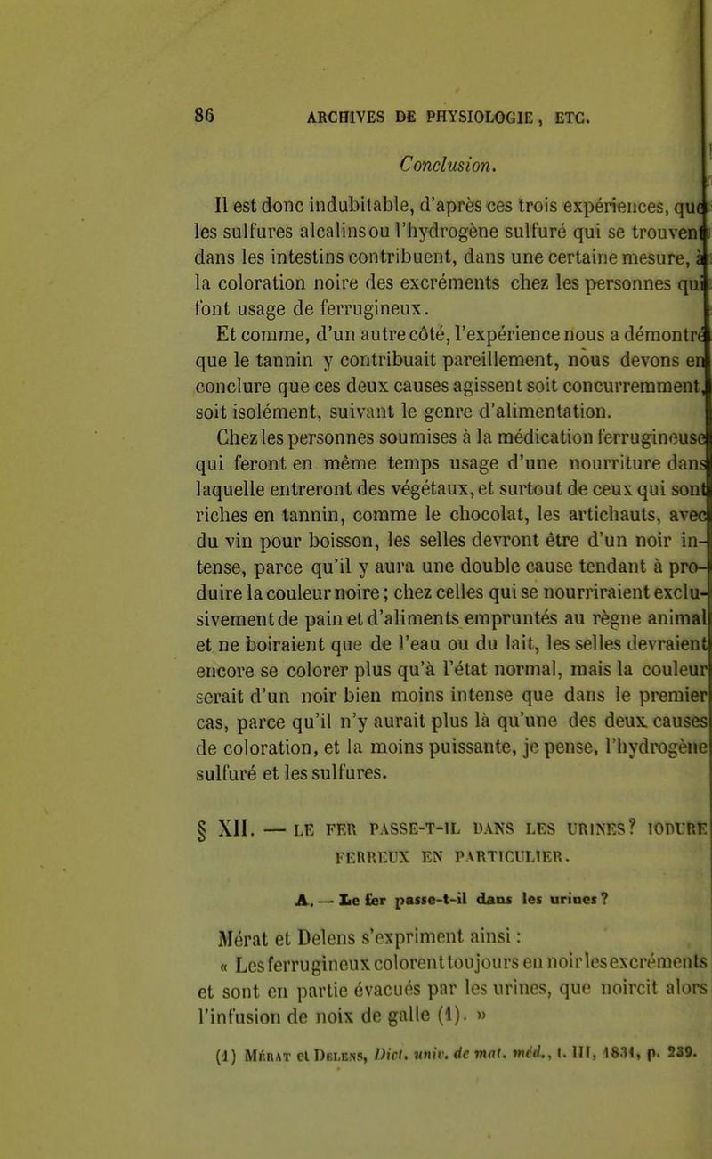 Conclusion. Il est donc indubitable, d'après ces trois expériences, qu6 les sulfures alcalinsou l'hydrogène suU'uré qui se trouven i dans les intestins contribuent, dans une certaine mesure, à la coloration noire des excréments chez les personnes qui font usage de ferrugineux. Et comme, d'un autre côté, l'expérience nous a démontrt que le tannin y contribuait pareillement, nous devons en conclure que ces deux causes agissent soit concurremment, soit isolément, suivant le genre d'alimentation. Chez les personnes soumises à la médication ferrugineuse qui feront en même temps usage d'une nourriture dans laquelle entreront des végétaux, et surtout de ceux qui sont riches en tannin, comme le chocolat, les artichauts, avec du vin pour boisson, les selles devront être d'un noir in- tense, parce qu'il y aura une double cause tendant à pro- duire la couleur noire ; chez celles qui se nourriraient exclu- sivementde pain et d'aliments empruntés au règne animal et ne boiraient que de l'eau ou du lait, les selles devraient encore se colorer plus qu'à l'état normal, mais la couleur serait d'un noir bien moins intense que dans le premier cas, parce qu'il n'y aurait plus là qu'une des deux, causes de coloration, et la moins puissante, je pense, l'hydrogène sulfuré et les sulfures. § XII. — LE FER PASSE-T-IL DANS LES URINES? lOPURE FERREUX EN PARTICULIER. A. — Le £er passe-t-il dans les urines ? Mérat et Delens s'expriment ainsi : « Les ferrugineux colorenttoujours en noir lesexcrémenls et sont en partie évacués par les urines, que noircit alors l'infusion de noix de galle (1). » (1) Mf.rat el Dblkns, Dict. tmh: de mat. mcd., I. IH, 18.H, p. 239.