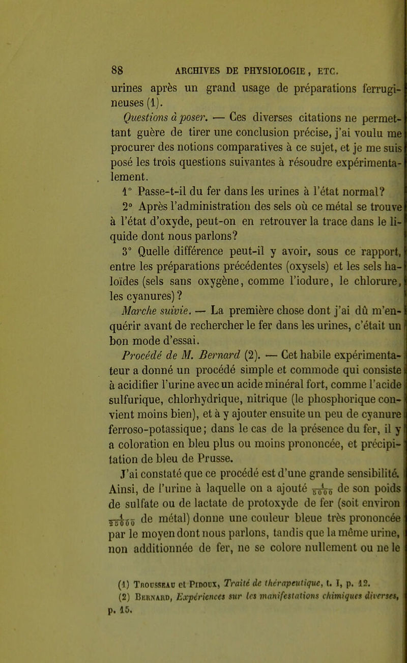 urines après un grand usage de préparations ferrugi- neuses (1). Questions à poser. — Ces diverses citations ne permet- tant guère de tirer une conclusion précise, j'ai voulu me procurer des notions comparatives à ce sujet, et je me suis posé les trois questions suivantes à résoudre expérimenta- lement. 1 Passe-t-il du fer dans les urines à l'état normal? 2° Après l'administration des sels où ce métal se trouve à l'état d'oxyde, peut-on en retrouver la trace dans le li- quide dont nous parlons? 3° Quelle différence peut-il y avoir, sous ce rapport, entre les préparations précédentes (oxysels) et les sels lia- loïdes (sels sans oxygène, comme l'iodure, le chlorure, les cyanures) ? Marche suivie. — La première chose dont j'ai dû m'en- quérir avant de rechercher le fer dans les urines, c'était un bon mode d'essai. i Procédé de M. Bernard (2). — Cet habile expérimenta- teur a donné un procédé simple et commode qui consiste à acidifier l'urine avec un acide minéral fort, comme l'acide sulfurique, chlorhydrique, nitrique (le phosphorique con- vient moins bien), et à y ajouter ensuite un peu de cyanure ferroso-potassique ; dans le cas de la présence du fer, il y a coloration en bleu plus ou moins prononcée, et précipi- ! tation de bleu de Prusse. J'ai constaté que ce procédé est d'une grande sensibilité. Ainsi, de l'urine à laquelle on a ajouté de son poids de sulfate ou de lactate de protoxyde de fer (soit environ de métal) donne une couleur bleue très prononcée par le moyen dont nous parlons, tandis que la même urine, non additionnée de fer, ne se colore nullement ou ne le (4) TnoussEAD et PiDOUX, Traite de thérapeutique, I. ï, p. 12. (2) Bernard, Expériences sur Us manifestations chimiques diverses, p. 15.