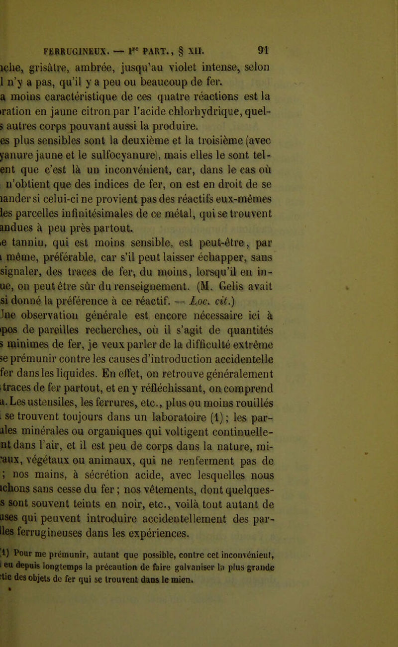 iche, grisàlre, ambrée, jusqu'au violet intense, selon 1 n'y a pas, qu'il y a peu ou beaucoup de fer. a moins caractéristique de ces quatre réactions est la »ration en jaune citron par l'acide chlorliydrique, quel- 5 autres corps pouvant aussi la produire, es plus sensibles sont la deuxième et la troisième (avec yanure jaune et le sulfocyanure), mais elles le sont tel- ent que c'est là un inconvénient, car, dans le cas où n'obtient que des indices de fer, on est en droit de se landersi celui-ci ne provient pas des réactifs eux-mêmes les parcelles infinitésimales de ce métal, qui se trouvent andues à peu près partout. .e tannin, qui est moins sensible, est peut-être, par i même, préférable, car s'il peut laisser échapper, sans signaler, des traces de fer, du moins, lorsqu'il eu in- ue, on peut être sûr du renseignement. (M. Gelis avait si donné la préférence à ce réactif. — JLoc. cit.) Jne observation générale est encore nécessaire ici à ipos de pareilles recherches, où il s'agit de quantités s minimes de fer, je veux parler de la difficulté extrême se prémunir contre les causes d'introduction accidentelle fer dans les liquides. En effet, on retrouve généralement 1 traces de fer partout, et en y réfléchissant, on comprend il. Les ustensiles, les ferrures, etc., plus ou moins rouillés i se trouvent toujours dans un laboratoire (1) ; les par- iiles minérales ou organiques qui voltigent continuelle- ntdans l'air, et il est peu de corps dans la nature, mi- 'aux, végétaux ou animaux, qui ne renferment pas de ; nos mains, à sécrétion acide, avec lesquelles nous ichons sans cesse du fer ; nos vêtements, dontquelques- s sont souvent teints en noir, etc., voilà tout autant de uses qui peuvent introduire accidentellement des par- lies ferrugineuses dans les expériences. ,1) Pour me prémunir, autant que possible, contre cet inconvonieiil, i eu depuis longtemps la précaution de faire galvaniser la plus grande nie des objets do fer qui se IrouTent dans le mien.
