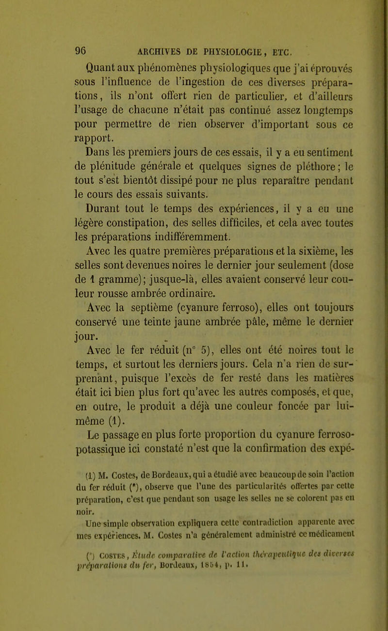 Quant aux phénomènes physiologiques que j'ai éprouvés sous l'influence de l'ingestion de ces diverses prépara- tions, ils n'ont offert rien de particulier, et d'ailleurs l'usage de chacune n'était pas continué assez longtemps pour permettre de rien observer d'important sous ce rapport. Dans les premiers jours de ces essais, il y a eu sentiment de plénitude générale et quelques signes de pléthore ; le tout s'est bientôt dissipé pour ne plus reparaître pendant le cours des essais suivants. Durant tout le temps des expériences, il y a eu une légère constipation, des selles difficiles, et cela avec toutes les préparations indifféremment. Avec les quatre premières préparations et la sixième, les selles sont devenues noires le dernier jour seulement (dose de 1 gramme); jusque-là, elles avaient conservé leur cou- leur rousse ambrée ordinaire. Avec la septième (cyanure ferroso), elles ont toujours conservé une teinte jaune ambrée pâle, même le dernier jour. Avec le fer réduit (n 5), elles ont été noires tout le temps, et surtout les derniers jours. Cela n'a rien de sur- prenant, puisque l'excès de fer resté dans les matières était ici bien plus fort qu'avec les autres composés, et que, en outre, le produit a déjà une couleur foncée par lui- même (1). Le passage en plus forte proportion du cyanure ferroso- potassique ici constaté n'est que la confirmation des expé- (1) M. Costes, (le Bordeaux, qui a étudié avec beaucoupde soin l'aclion du fer réduit (*), observe que l'une des particularités offertes par cette préparation, c'est que pendaut son usage les selles ne se colorent pas en noir. Une simple observation expliquera cette contradiction apparente avec mes expériences. M. Costes n'a généralement administré ce médicament (*) COSTES, lUudc comparalivc de iaclion Ihàaimiliqne des dhcrsci: liréiaralions du fer, Bordeaux, 18ù4, p. 11.