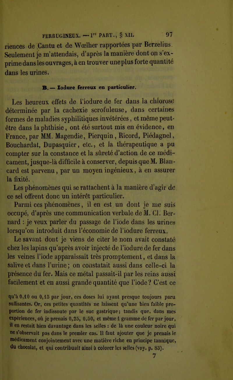 riences de Cantu et de Wœlher rapportées par Berzelius. Seulement je m'attendais, d'après la manière dont on s'ex- prime dans les ouvrages, à en trouver une plus forte quantité dans les urines. B. — lodure ferreux en particulier. Les heureux effets de l'iodure de fer dans la chlorose déterminée par la cachexie scrofuleuse, dans certaines formes de maladies syphilitiques invétérées, et même peut- être dans la phthisie, ont été surtout mis en évidence, en France, par MM. Magendie, Pierquin, Ricord, Piédagnel, Bouchardat, Dupasquier, elc, et la thérapeutique a pu compter sur la constance et la sûreté d'action de ce médi- cament, jusque-là difficile à conserver, depuis que M. Blan- card est parvenu, par un moyen ingénieux, à en assurer la fixité. Les phénomènes qui se rattachent à la manière d'agir de ce sel offrent donc un intérêt particulier. Parmi ces phénomènes, il en est un dont je me sui{> occupé, d'après une communication verbale de M. Cl. Ber- nard : je veux parler du passage de l'iode dans les urines lorsqu'on introduit dans l'économie de l'iodure ferreux. Le savant dont je viens de citer le nom avait constaté chez les lapins qu'après avoir injecté de l'iodure de fer dans les veines l'iode apparaissait très promptement, et dans la salive et dans l'urine; on constatait aussi dans celle-ci la présence du fer. Mais ce métal passait-il par les reins aussi facilement et en aussi grande quantité que l'iode? C'est ce qu'à 0,10 ou 0,15 par jour, ces doses lui ayant presque toujours paru suffisantes. Or, ces petites quantités ne laissent qu'une bien faible pro- portion de fer indissoute par le suc gastrique; tandis que, dans mes expériences, où je prenais 0,25, 0,50, et même 1 gramme de fer par jour, il en restait bien davantage dans les selles : de là une couleur noire qui ne s'observait pas dans le premier cas. Il faut ajouter que je prenais le médicament conjointement avec une matière riche en principe lannique, du chocolat, et qui contribuait ainsi à colorer les selle» (voy. p. 83). 7