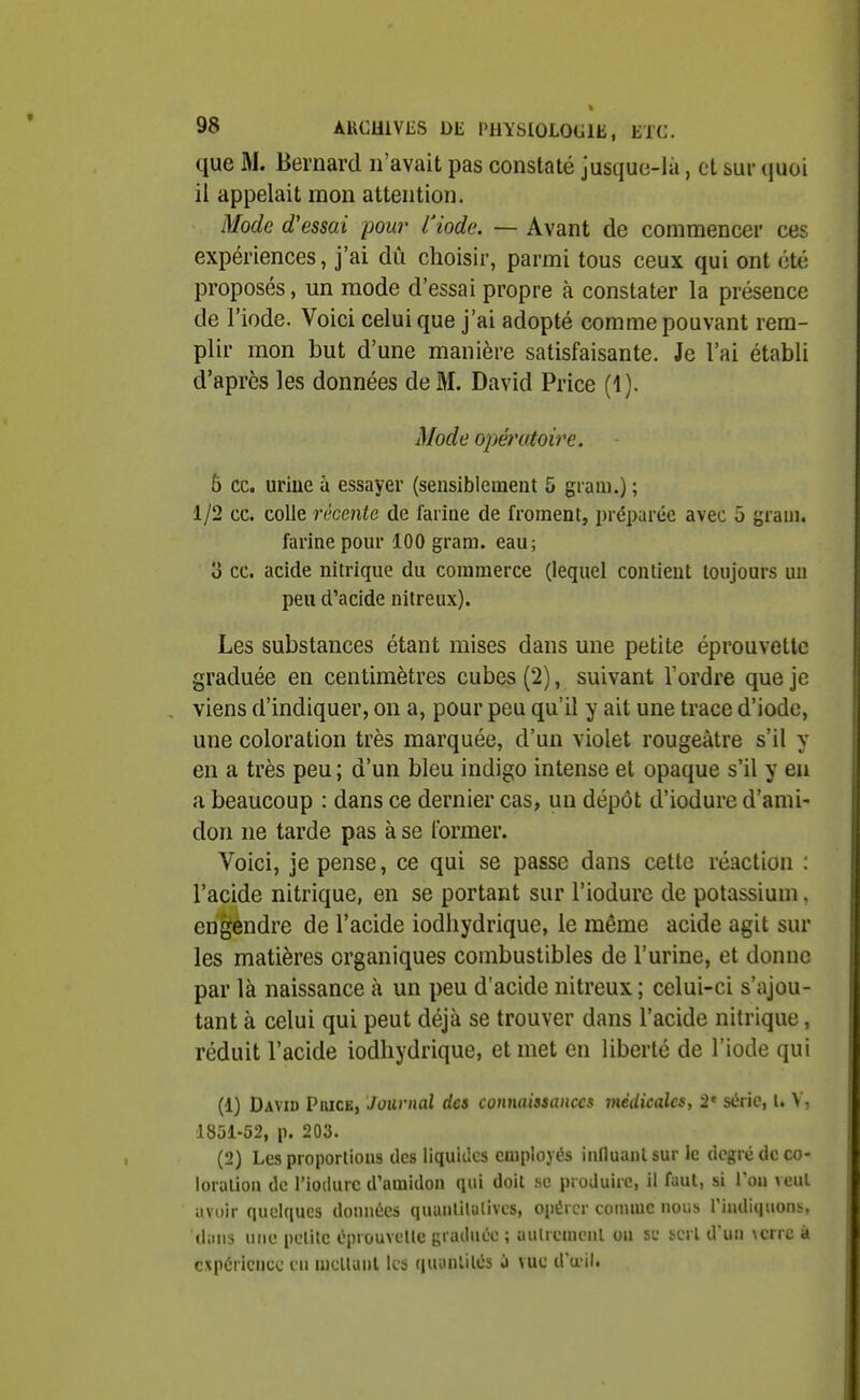 que M. Bernard n'avait pas constaté jusque-là, et sur (juoi il appelait mon attention. iMode d'essai pour l'iode. — Avant de commencer ces expériences, j'ai dû choisir, parmi tous ceux qui ont été proposés, un mode d'essai propre à constater la présence de l'iode. Voici celui que j'ai adopté comme pouvant rem- plir mon but d'une manière satisfaisante. Je l'ai établi d'après les données de M. David Price (4). Mode opératoire. 6 ce. uriue a essayer (sensiblement 5 giam.) ; 1/2 ce. colle récente de farine de froment, préparée avec 5 graui. farine pour 100 gram. eau; Î3 ce. acide nitrique du commerce (lequel contient toujours un peu d'acide nitreux). Les substances étant mises dans une petite éprouvettc graduée en centimètres cubes (2), suivant l'ordre que je viens d'indiquer, on a, pour peu qu'il y ait une trace d'iode, une coloration très marquée, d'un violet rougeâtre s'il y en a très peu ; d'un bleu indigo intense et opaque s'il y en a beaucoup : dans ce dernier cas, un dépôt d'iodure d'ami- don ne tarde pas à se former. Voici, je pense, ce qui se passe dans cette réaction : l'acide nitrique, en se portant sur l'iodure de potassium, erigèndre de l'acide iodhydrique, le même acide agit sur les matières organiques combustibles de l'urine, et donne par là naissance à un peu d'acide nitreux ; celui-ci s'ajou- tant à celui qui peut déjà se trouver dans l'acide nitrique, réduit l'acide iodhydrique, et met en liberté de l'iode qui (1) Daviu PaiCB, Journal da connaissances médicales, 2' série, l. \- 1851-52, p. 203. (2) Les proportions tics liquides employés iiinuaulsur le degré de co- loration de l'ioilurc d'amidon qui doit se produire, il faut, si Von veut avoir quelques données quaiililalivcs, opérer comme nous l'indiquont^. dans une petite éprouvcUc graduco ; autrement on se ïcrl d'un \crre à expérience en mellanl les (|uyntilés à \ue d'œil.