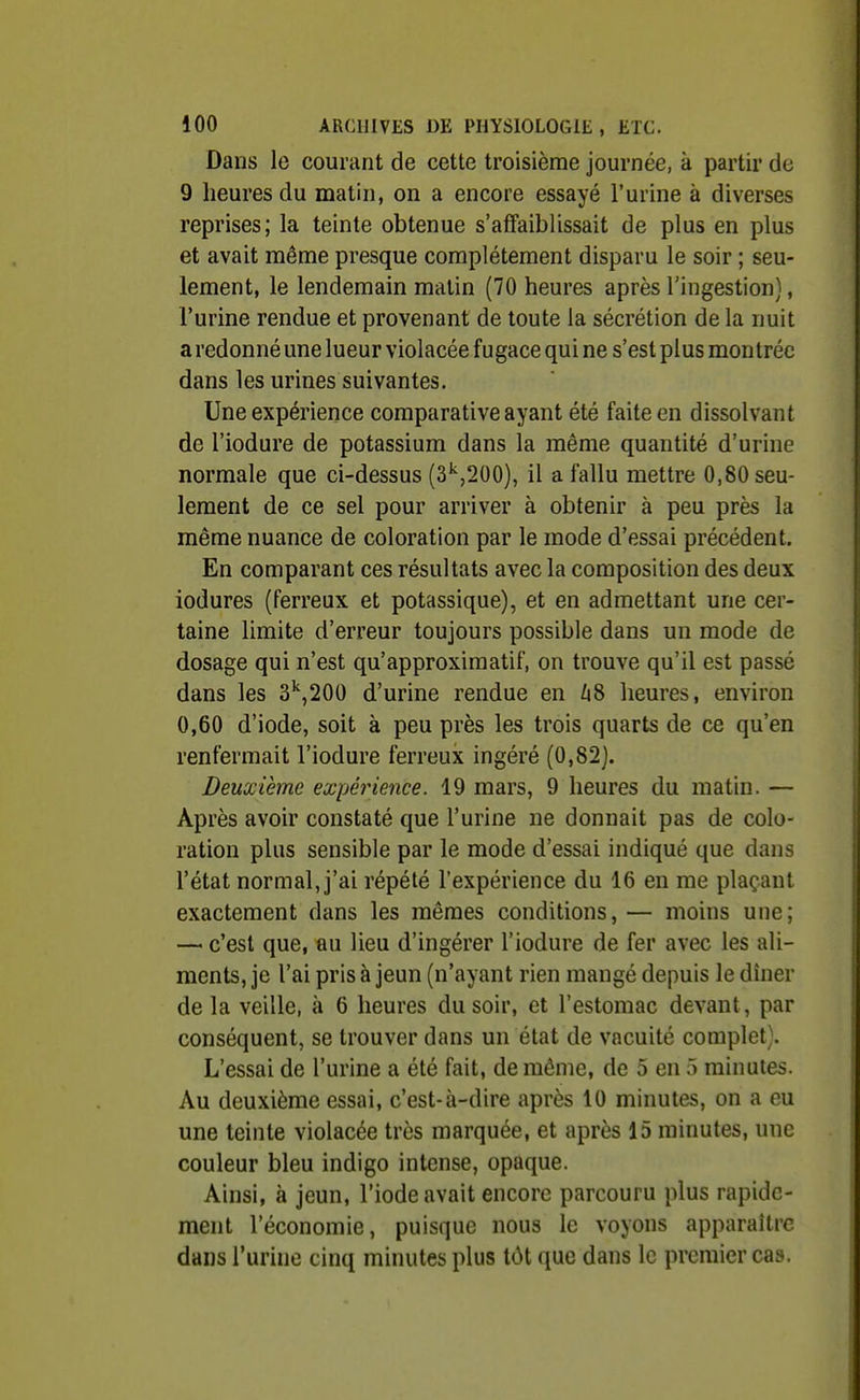 Dans le courant de cette troisième journée, k partir de 9 heures du matin, on a encore essayé l'urine à diverses reprises; la teinte obtenue s'affaiblissait de plus en plus et avait même presque complètement disparu le soir ; seu- lement, le lendemain malin (70 heures après l'ingestion), l'urine rendue et provenant de toute la sécrétion de la nuit a redonné une lueur violacée fugace qui ne s'est plus montrée dans les urines suivantes. Une expérience comparative ayant été faite en dissolvant de l'iodure de potassium dans la même quantité d'urine normale que ci-dessus (3'',200), il a fallu mettre 0,80 seu- lement de ce sel pour arriver à obtenir à peu près la même nuance de coloration par le mode d'essai précédent. En comparant ces résultats avec la composition des deux iodures (ferreux et potassique), et en admettant une cer- taine limite d'erreur toujours possible dans un mode de dosage qui n'est qu'approximatif, on trouve qu'il est passé dans les 3'',200 d'urine rendue en Zi8 heures, environ 0,60 d'iode, soit à peu près les trois quarts de ce qu'en renfermait l'iodure ferreux ingéré (0,82). Deuxième expérience. 19 mars, 9 heures du matin. — Après avoir constaté que l'urine ne donnait pas de colo- ration plus sensible par le mode d'essai indiqué que dans l'état normal, j'ai répété l'expérience du 16 en me plaçant exactement dans les mêmes conditions, — moins une; — c'est que, au lieu d'ingérer l'iodure de fer avec les ali- ments, je l'ai pris à jeun (n'ayant rien mangé depuis le dîner de la veille, à 6 heures du soir, et l'estomac devant, par conséquent, se trouver dans un état de vacuité complet). L'essai de l'urine a été fait, de même, de 5 en 5 minutes. Au deuxième essai, c'est-à-dire après 10 minutes, on a eu une teinte violacée très marquée, et après 15 minutes, une couleur bleu indigo intense, opaque. Ainsi, à jeun, l'iode avait encore parcouru plus rapide- ment l'économie, puisque nous le voyons apparaître dans l'urine cinq minutes plus tôt que dans le premier cas.