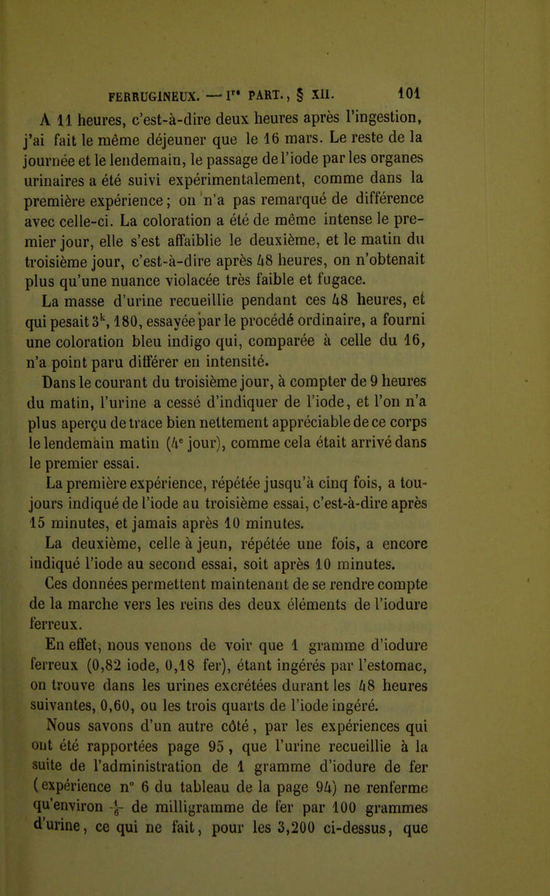 A 11 heures, c'est-à-dire deux heures après l'ingestion, j'ai fait le même déjeuner que le 16 mars. Le reste de la journée et le lendemain, le passage de l'iode par les organes urinaires a été suivi expérimentalement, comme dans la première expérience; on n'a pas remarqué de différence avec celle-ci. La coloration a été de même intense le pre- mier jour, elle s'est affaiblie le deuxième, et le malin du troisième jour, c'est-à-dire après Zi8 heures, on n'obtenait plus qu'une nuance violacée très faible et fugace. La masse d'urine recueillie pendant ces US heures, et qui pesait S*, 180, essayée par le procédé ordinaire, a fourni une coloration bleu indigo qui, comparée à celle du 16, n'a point paru différer en intensité. Dans le courant du troisième jour, à compter de 9 heures du matin, l'urine a cessé d'indiquer de l'iode, et l'on n'a plus aperçu de trace bien nettement appréciable de ce corps le lendemain matin (4' jour), comme cela était arrivé dans le premier essai. La première expérience, répétée jusqu'à cinq fois, a tou- jours indiqué de l'iode au troisième essai, c'est-à-dire après 15 minutes, et jamais après 10 minutes. La deuxième, celle à jeun, répétée une fois, a encore indiqué l'iode au second essai, soit après 10 minutes. Ces données permettent maintenant de se rendre compte de la marche vers les reins des deux éléments de l'iodure ferreux. En effet, nous venons de voir que 1 gramme d'iodure ferreux (0,82 iode, 0,18 fer), étant ingérés par l'estomac, on trouve dans les urines excrétées durant les US heures suivantes, 0,60, ou les trois quarts de l'iode ingéré. Nous savons d'un autre côté, par les expériences qui eut été rapportées page 95, que l'urine recueillie à la suite de l'administration de 1 gramme d'iodure de fer (expérience n 6 du tableau de la page 94) ne renferme qu'environ -J- de milligramme de fer par 100 grammes d'urine, ce qui ne fait, pour les 3,200 ci-dessus, que
