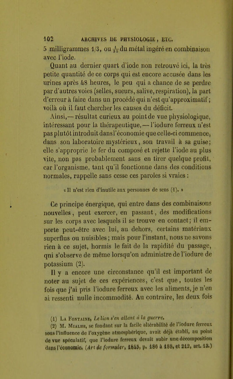 5 milligrammes 1/3, oudu métal ingéré en combinaison avec l'iode. Quant au dernier quart d'iode non retrouvé ici, la très petite quantité de ce corps qui est encore accusée dans les urines après US heures, le peu qui a chance de se perdre par d'autres voies (selles, sueurs, salive, respiration), la part d'erreur à faire dans un procédé qui n'est qu'approximatif ; voilà où il faut chercher les causes du déficit. Ainsi,—résultat curieux au point de vue physiologique, intéressant pour la thérapeutique, — l'iodure ferreux n'est pas plutôt introduit dansl'économie que celle-ci commence, dans son laboratoire mystérieux, son travail à sa guise ; elle s'approprie le fer du composé et rejette l'iode au plus vite, non pas probablement sans en tirer quelque profit, car l'organisme, tant qu'il fonctionne dans des conditions normales, rappelle sans cesse ces paroles si vraies : « Il n'est rien d'inutile aux personnes de sens (1). » Ce principe énergique, qui entre dans des combinaisons nouvelles, peut exercer, en passant, des modifications sur les corps avec lesquels il se trouve en contact; il em- porte peut-être avec lui, au dehors, certains matériaux superflus ou nuisibles; mais pour l'instant, nous ne savons rien à ce sujet, hormis le fait de la rapidité du passage, qni s'observe de même lorsqu'on administre de l'iodure de potassium (2). Il y a encore une circonstance qu'il est important de noter au sujet de ces expériences, c'est que, toutes les fois que j'ai pris l'iodure ferreux avec les aliments, je n'en ai ressenti nulle incommodité. Au contraire, les deux fois (1) La Fontaine, Lclions'cn allant à la guerre. (2) M. MiALHE, se fondant sur la facile altérabilité de Piodurc ferreux sous l'influence de l'oxygène atmosphérique, avait déjà établi, au point de vue spéculatif, que l'iodure ferreux devait subir une décomposition dans l'économie. {An de formulcry 1845, p. 186 à 188, et 212, art. 13.)