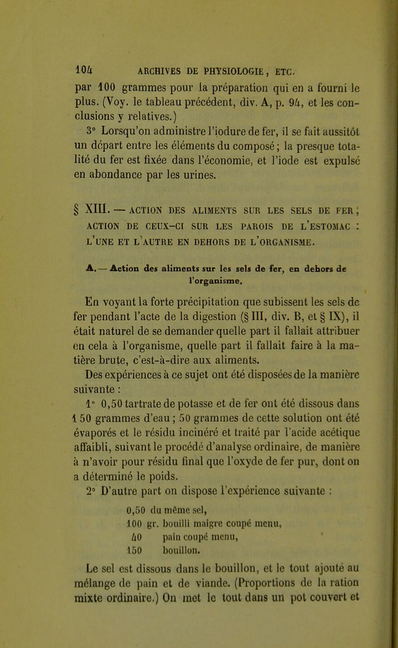 par 100 grammes pour la préparation qui en a fourni le plus. (Voy. le tableau précédent, div. A, p. 9U, et les con- clusions y relatives.) 3° Lorsqu'on administre l'iodure de fer, il se fait aussitôt un départ entre les éléments du composé ; la presque tota- lité du fer est fixée dans l'économie, et l'iode est expulse en abondance par les urines. § XIII. — ACTION DES ALIMENTS SUR LES SELS DE FER ; ACTION DE CEUX-CI SUR LES PAROIS DE l'eSTOMAC I l'une et l'autre en dehors de l'organisme. A. — Action des aliments sur les sels de fer, en dehors de l'organisme. En voyant la forte précipitation que subissent les sels de fer pendant l'acte de la digestion (§ III, div. B, et § IX), il était naturel de se demander quelle part il fallait attribuer en cela à l'organisme, quelle part il fallait faire à la ma- tière brute, c'est-à-dire aux aliments. Des expériences à ce sujet ont été disposées de la manière suivante : 1 0,50 tartrate de potasse et de fer ont été dissous dans 150 grammes d'eau ; 50 grammes de cette solution ont été évaporés et le résidu incinéré et traité par l'acide acétique affaibli, suivant le procédé d'analyse ordinaire, de manière à n'avoir pour résidu final que l'oxyde de fer pur, dont on a déterminé le poids. 2° D'autre part on dispose l'expérience suivante : 0,50 (lu môme sel, 100 gr. bouilli maigre coupé nienu, UO pain coupé menu, 150 bouillon. Le sel est dissous dans le bouillon, et le tout ajouté au mélange de pain et de viande. (Proportions de la ration mixte ordinaire.) On met le tout dans un pot couvert et