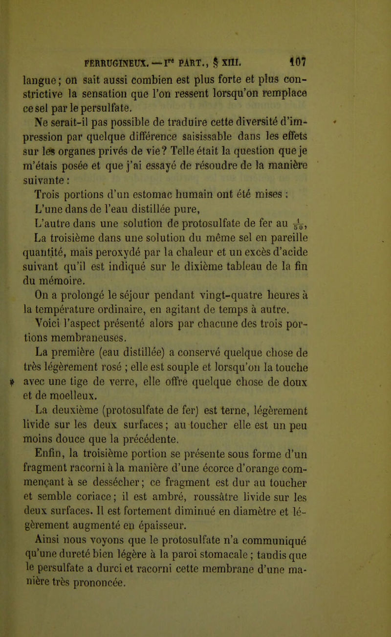 langue; on sait aussi combien est plus forte et plus con- strictive la sensation que l'on ressent lorsqu'on remplace ce sel par le persullate. Ne serait-il pas possible de traduire cette diversité d'im- pression par quelque différence saisissable dans les effets sur les organes privés de vie? Telle était la question que je m'étais posée et que j'ai essayé de résoudre de la manière suivante : Trois portions d'un estomac humain ont été mises : L'une dans de l'eau distillée pure, L'autre dans une solution de protosulfate de fer au g^, La troisième dans une solution du même sel en pareille quantité, mais peroxydé par la chaleur et un excès d'acide suivant qu'il est indiqué sur le dixième tableau de la fin du mémoire. On a prolongé le séjour pendant vingt-quatre heures à la température ordinaire, en agitant de temps à autre. Voici l'aspect présenté alors par chacune des trois por- tions membraneuses. La première (eau distillée) a conservé quelque chose de très légèrement rosé ; elle est souple et lorsqu'on la touche ^> avec une tige de verre, elle offre quelque chose de doux et de moelleux. La deuxième (protosulfate de fer) est terne, légèrement livide sur les deux surfaces ; au toucher elle est un peu moins douce que la précédente. Enfin, la troisième portion se présente sous forme d'un fragment racorni à la manière d'une écorce d'orange com- mençant à se dessécher; ce fragment est dur au toucher et semble coriace ; il est ambré, roussâtre livide sur les deux surfaces. 11 est fortement diminué en diamètre et lé- gèrement augmenté en épaisseur. Ainsi nous voyons que le protosulfate n'a communiqué qu'une dureté bien légère à la paroi stomacale ; tandis que le persulfate a durci et racorni cette membrane d'une ma- nière très prononcée.